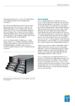 IBM Systems and Technology 5
새로운 엔트리급 단일 소켓 1U x3250 M5 랙 서버를 제공하여,
22인치 컴팩트한 섀시에서 이전 서버의 용량을 2배로
증가시킵니다.
중소 기업 및 분산 환경을 대상으로 한 기타 서버로는 새로운
엔트리급 단일 소켓 x3100 M5 타워 서버, 사무용으로 가장
적합한 일체형 제품인 x3500 M4 타워（랙 서버로 전환 가능）
및 일반 비즈니스 2소켓 x3300 M4 타워 플랫폼이 포함됩니다.
견고하고 안정성있는 이들 시스템은 데스크사이드에 적합한
서버에 대한 광범위한 유연성, 스토리지 및 보안을 제공합니다.
이러한 타워 서버는 수 많은 트랜잭션이 진행되는 원격 사무실이
있는 기업에게 중요한 성능 속도를 제공합니다.
비즈니스 요구사항을 충족하도록 적합한 System x 기술을
제공하기 위해 System x 포트폴리오는 광범위한 운영 체제 및
가상화 솔루션을 지원하므로 고객은 여러 이기종 워크로드를
단일 플랫폼에 통합하고 단순화할 수 있습니다. System x
서버에서 가상화하면 비용을 감소시키고 IT 탄력성을 증대시킬
수 있습니다.
밀도에 최적화됨
System x 제품군의 강력한 추가 시스템인 IBM NeXtScale
System™은 데이터 센터 공간에서 최대 사용 가능 밀도에 대한
혁신적인 접근법을 제공합니다. 기술 컴퓨팅, 그리드 배치, 분석
도구 및 대규모 클라우드 및 가상화 인프라 등 가장 처리량이
많은 워크로드를 위해 필요한 밀도, 민첩성 및 확장을 제공합니다.
절반 너비의 듀얼 소켓 NeXtScale nx360 M4 서버는 고성능이
필요하지만 설치 공간이 제한된 데이터 센터에 적합합니다.
데이터 센터에서 적은 물리적 공간을 차지함으로써, NeXtScale
서버는 밀도를 대폭 향상시킵니다. 고객은 표준 42U 랙에서 기존
1U 서버보다 2배 많은 최대 84개의 듀얼 소켓 서버로 통합할 수
있습니다. 또한 이 서버는 최대 130 W 및 12코어 프로세서의
Intel Xeon E5-2600 v2 시리즈를 지원하므로 서버당 더욱 뛰어난
성능을 제공합니다. nx360 M4 컴퓨팅 노드는 기본 아키텍처에서
필수 구성요소만 포함하여 비용 최적화된 플랫폼을 제공합니다.
업계 표준, 상용 구성요소로 설계된 이 범용 플랫폼은 사용자가
그래픽 처리 장치（GPU） 또는 Intel Xeon Phi 코프로세서를
통해 컴퓨팅, 스토리지 및 가속화와 함께 유연한 혼용 오퍼링을
생성하도록 지원합니다. 사용자 정의 가능한 솔루션은 서버,
네트워킹 스위치, 어댑터 및 랙 옵션과 함께 애플리케이션에
적합한 플랫폼을 제공하도록 구성할 수 있습니다.
System x 포트폴리오의 또 다른 밀집형 서버인 IBM System x
iDataPlex®
는 고유한 절반 깊이 설계를 제공하여 iDataPlex 고유
랙에 최대 84개의 컴퓨팅 노드를 통합할 수 있도록 지원합니다.
iDataPlex dx360 M4에는 최신 Intel Xeon E5-2600 v2 시리즈
프로세서가 장착되어 있어 낮은 총소유비용으로 고밀도의 유연한
솔루션을 필요로 하는 비즈니스에 이상적입니다. 공기 냉각 및
다이렉트 워터 냉각이라는 2가지 다른 냉각 옵션이 제공됩니다
（온수 또는 냉수 냉각 제공）.
IBM NeXtScale System은 강력한 컴퓨팅 노드 및 에너지 효율적인 저비용 12베이
섀시로 구성됩니다.
 