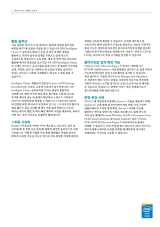 IBM System x 제품군 브로셔6
통합 솔루션
기술 컴퓨팅, 분석 도구 및 클라우드 환경과 관련한 솔루션을
배치할 때 IT에 엄청난 부담을 줄 수 있습니다. IBM Intelligent
Cluster™ 솔루션은 IBM이 수십 년 동안 축적한 경험을
활용하고, 최적의 솔루션 설계를 기반으로 업계 최고의
구성요소를 연결시키는 사전 통합, 제공 및 완벽 지원 솔루션을
활용해 배치의 복잡성을 감소시킵니다. IBM Intelligent Cluster
로 고객은 비즈니스 요구사항을 충족시키는 데 필요한 인프라를
설계, 최적화, 설치 및 지원하는 데 소중한 자원을 낭비하기
보다는 비즈니스 가치를 극대화하는 데 모든 노력을 쏟을 수
있습니다.
Intelligent Cluster 제품군의 일부인 System x GPFS Storage
Server（GSS）는 고성능, 고용량 스토리지 솔루션입니다. 다른
Intelligent Cluster 솔루션처럼 GSS는 완전히 통합되어
지원됩니다. 확장 가능한 빌딩 블록 접근법을 사용해, 유닛을
추가할 때마다 성능 및 용량이 향상되어 소규모로 시작하여
비즈니스 성장에 맞춰 확장할 수 있습니다. 이 솔루션은 JBOD
와 연결된 표준 랙 서버로 구성되어 있으며, 스토리지 컨트롤러가
필요 없다는 점을 고려할 때 매우 비용 효과적입니다. GSS는
뛰어난 데이터 통합 및 매우 빠른 재구축 시간을 제공하여, 귀사가
지연 또는 중단 시간으로 간섭받지 않게 합니다.
고효율 가상화
System x 랙 표준화 서버는 서버, 네트워크, 스토리지, 관리 및
인프라（랙 및 전력 공급 장치）를 통합한 완전한 솔루션으로 구매
가능합니다. 이렇게 시험을 마친 통합 플랫폼은 위험을 낮추는
IBM의 고유한 기능을 지니고 있으며 보다 복잡한 가상화 데이터
센터를 신속하게 배치할 수 있습니다. 서버와 네트워크 및
스토리지가 함께 작동하여 고성능을 제공하고, 새로운 직관적인
관리 기능은 전원부터 지속적인 유지보수까지의 단계를 단순화
시켰으며 동시에 안정성을 제공합니다. 이제 IT 관리자, CIO 및
CFO는 즉각적으로 투자 수익률을 달성할 수 있습니다.
클라우드로 쉽게 확장 가능
VMware ESXi, Microsoft Hyper-V 및/또는 개방형 소스
KVM에 기반한 System x 가상 플랫폼은 클라우드로 쉽게 이동이
가능하며 IBM에서 쉽게 소프트웨어를 추가할 수 있습니다.
최신 클라우드 기술인 IBM Cloud Manager with OpenStack
은 직관적인 셀프 서비스 포털을 사용하여 자동으로 안전하게
자원과 워크로드 모두를 동적으로 요청, 프로비저닝 및 배치할
수 있습니다. 클라우드는 완벽한 서비스 제공 플랫폼으로서
총소유비용을 대폭 향상시킵니다.
운영 환경 선택
비즈니스에 적합하게 작동되는 System x 기술을 제공하기 위해
System x는 운영 체제 및 하이퍼바이저의 선택, 사용 가능한
애플리케이션 오퍼링 범위 확장, System x 서버를 작업에
활용하는 방식을 향상시킬 기회를 제공합니다. 업계 선두의
여러 운영 체제（Microsoft Windows, Red Hat Enterprise Linux,
SUSE Linux Enterprise 및 Oracle Solaris）는 물론 VMware
ESXi, KVM 및 Microsoft Hyper-V 하이퍼바이저 중에서
선택할 수 있습니다. 이런 운영 환경은 IBM 또는 IBM 비즈니스
파트너에게서 새로운 서버를 구매할 때 대부분의 국가에서
경쟁력있는 가격으로 사용할 수 있습니다.
 