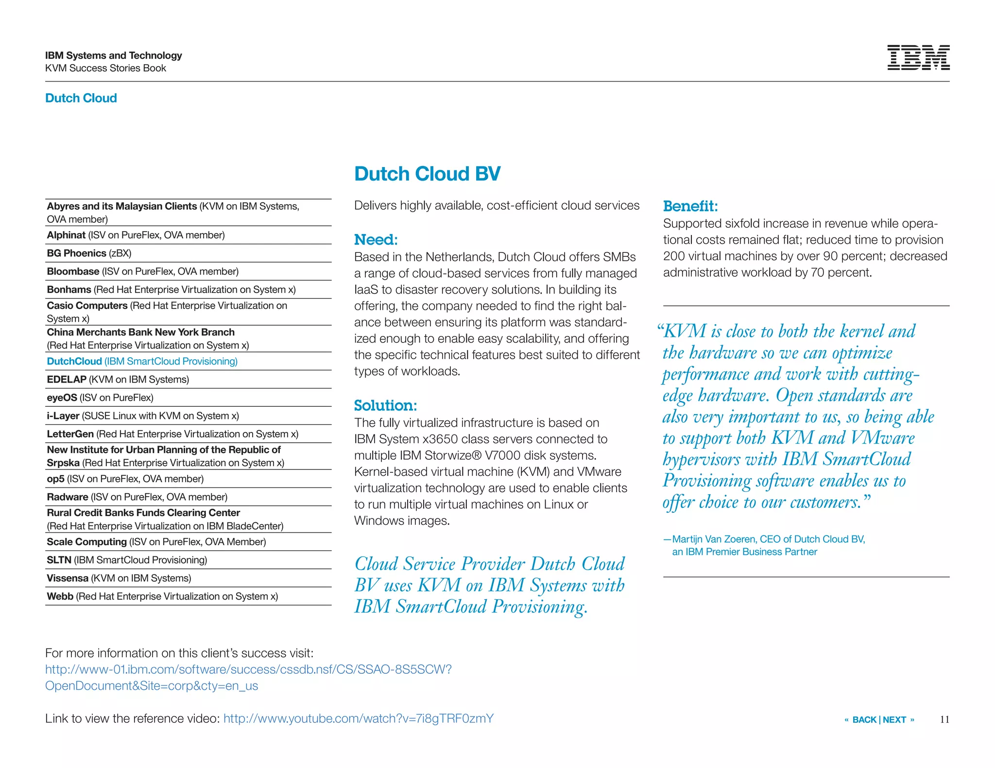 11
IBM Systems and Technology
KVM Success Stories Book
« BACK | NEXT »
Dutch Cloud
Cloud Service Provider Dutch Cloud
BV uses KVM on IBM Systems with
IBM SmartCloud Provisioning.
Dutch Cloud BV
Delivers highly available, cost-efficient cloud services
Need:
Based in the Netherlands, Dutch Cloud offers SMBs
a range of cloud-based services from fully managed
IaaS to disaster recovery solutions. In building its
offering, the company needed to find the right bal-
ance between ensuring its platform was standard-
ized enough to enable easy scalability, and offering
the specific technical features best suited to different
types of workloads.
Solution:
The fully virtualized infrastructure is based on
IBM System x3650 class servers connected to
multiple IBM Storwize® V7000 disk systems.
Kernel-based virtual machine (KVM) and VMware
virtualization technology are used to enable clients
to run multiple virtual machines on Linux or
Windows images.
Benefit:
Supported sixfold increase in revenue while opera-
tional costs remained flat; reduced time to provision
200 virtual machines by over 90 percent; decreased
administrative workload by 70 percent.
For more information on this client’s success visit:
http://www-01.ibm.com/software/success/cssdb.nsf/CS/SSAO-8S5SCW?
OpenDocumentSite=corpcty=en_us
Link to view the reference video: http://www.youtube.com/watch?v=7i8gTRF0zmY
“KVM is close to both the kernel and
the hardware so we can optimize
performance and work with cutting-
edge hardware. Open standards are
also very important to us, so being able
to support both KVM and VMware
hypervisors with IBM SmartCloud
Provisioning software enables us to
offer choice to our customers.”
—Martijn Van Zoeren, CEO of Dutch Cloud BV,
an IBM Premier Business Partner
Abyres and its Malaysian Clients (KVM on IBM Systems,
OVA member)
Alphinat (ISV on PureFlex, OVA member)
BG Phoenics (zBX)
Bloombase (ISV on PureFlex, OVA member)
Bonhams (Red Hat Enterprise Virtualization on System x)
Casio Computers (Red Hat Enterprise Virtualization on
System x)
China Merchants Bank New York Branch
(Red Hat Enterprise Virtualization on System x)
DutchCloud (IBM SmartCloud Provisioning)
EDELAP (KVM on IBM Systems)
eyeOS (ISV on PureFlex)
i-Layer (SUSE Linux with KVM on System x)
LetterGen (Red Hat Enterprise Virtualization on System x)
New Institute for Urban Planning of the Republic of
Srpska (Red Hat Enterprise Virtualization on System x)
op5 (ISV on PureFlex, OVA member)
Radware (ISV on PureFlex, OVA member)
Rural Credit Banks Funds Clearing Center
(Red Hat Enterprise Virtualization on IBM BladeCenter)
Scale Computing (ISV on PureFlex, OVA Member)
SLTN (IBM SmartCloud Provisioning)
Vissensa (KVM on IBM Systems)
Webb (Red Hat Enterprise Virtualization on System x)
 