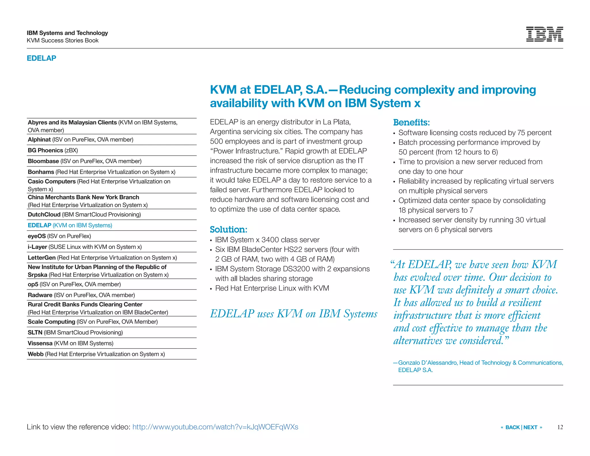 12
IBM Systems and Technology
KVM Success Stories Book
« BACK | NEXT »
EDELAP
EDELAP uses KVM on IBM Systems
KVM at EDELAP, S.A.—Reducing complexity and improving
availability with KVM on IBM System x
EDELAP is an energy distributor in La Plata,
Argentina servicing six cities. The company has
500 employees and is part of investment group
“Power Infrastructure.” Rapid growth at EDELAP
increased the risk of service disruption as the IT
infrastructure became more complex to manage;
it would take EDELAP a day to restore service to a
failed server. Furthermore EDELAP looked to
reduce hardware and software licensing cost and
to optimize the use of data center space.
Solution:
●●
IBM System x 3400 class server
●●
Six IBM BladeCenter HS22 servers (four with
2 GB of RAM, two with 4 GB of RAM)
●●
IBM System Storage DS3200 with 2 expansions
with all blades sharing storage
●●
Red Hat Enterprise Linux with KVM
Benefits:
●●
Software licensing costs reduced by 75 percent
●●
Batch processing performance improved by
50 percent (from 12 hours to 6)
●●
Time to provision a new server reduced from
one day to one hour
●●
Reliability increased by replicating virtual servers
on multiple physical servers
●●
Optimized data center space by consolidating
18 physical servers to 7
●●
Increased server density by running 30 virtual
servers on 6 physical servers
Link to view the reference video: http://www.youtube.com/watch?v=kJqWOEFqWXs
“At EDELAP, we have seen how KVM
has evolved over time. Our decision to
use KVM was definitely a smart choice.
It has allowed us to build a resilient
infrastructure that is more efficient
and cost effective to manage than the
alternatives we considered.”
—Gonzalo D’Alessandro, Head of Technology  Communications,
EDELAP S.A.
Abyres and its Malaysian Clients (KVM on IBM Systems,
OVA member)
Alphinat (ISV on PureFlex, OVA member)
BG Phoenics (zBX)
Bloombase (ISV on PureFlex, OVA member)
Bonhams (Red Hat Enterprise Virtualization on System x)
Casio Computers (Red Hat Enterprise Virtualization on
System x)
China Merchants Bank New York Branch
(Red Hat Enterprise Virtualization on System x)
DutchCloud (IBM SmartCloud Provisioning)
EDELAP (KVM on IBM Systems)
eyeOS (ISV on PureFlex)
i-Layer (SUSE Linux with KVM on System x)
LetterGen (Red Hat Enterprise Virtualization on System x)
New Institute for Urban Planning of the Republic of
Srpska (Red Hat Enterprise Virtualization on System x)
op5 (ISV on PureFlex, OVA member)
Radware (ISV on PureFlex, OVA member)
Rural Credit Banks Funds Clearing Center
(Red Hat Enterprise Virtualization on IBM BladeCenter)
Scale Computing (ISV on PureFlex, OVA Member)
SLTN (IBM SmartCloud Provisioning)
Vissensa (KVM on IBM Systems)
Webb (Red Hat Enterprise Virtualization on System x)
 