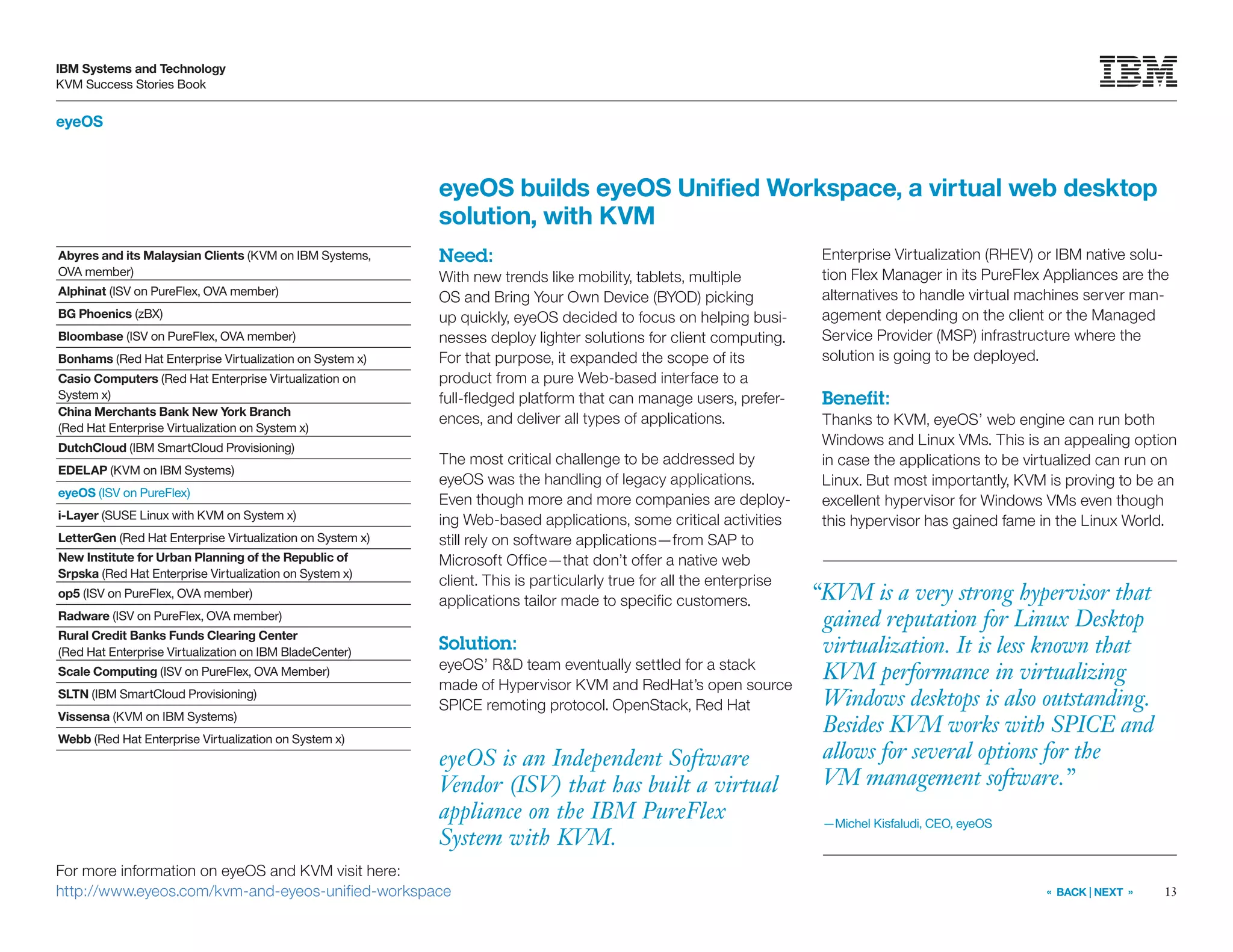 13
IBM Systems and Technology
KVM Success Stories Book
« BACK | NEXT »
eyeOS
eyeOS is an Independent Software
Vendor (ISV) that has built a virtual
appliance on the IBM PureFlex
System with KVM.
eyeOS builds eyeOS Unified Workspace, a virtual web desktop
solution, with KVM
Need:
With new trends like mobility, tablets, multiple
OS and Bring Your Own Device (BYOD) picking
up quickly, eyeOS decided to focus on helping busi-
nesses deploy lighter solutions for client computing.
For that purpose, it expanded the scope of its
product from a pure Web-based interface to a
full-fledged platform that can manage users, prefer-
ences, and deliver all types of applications.
The most critical challenge to be addressed by
eyeOS was the handling of legacy applications.
Even though more and more companies are deploy-
ing Web-based applications, some critical activities
still rely on software applications—from SAP to
Microsoft Office—that don’t offer a native web
client. This is particularly true for all the enterprise
applications tailor made to specific customers.
Solution:
eyeOS’ RD team eventually settled for a stack
made of Hypervisor KVM and RedHat’s open source
SPICE remoting protocol. OpenStack, Red Hat
Enterprise Virtualization (RHEV) or IBM native solu-
tion Flex Manager in its PureFlex Appliances are the
alternatives to handle virtual machines server man-
agement depending on the client or the Managed
Service Provider (MSP) infrastructure where the
solution is going to be deployed.
Benefit:
Thanks to KVM, eyeOS’ web engine can run both
Windows and Linux VMs. This is an appealing option
in case the applications to be virtualized can run on
Linux. But most importantly, KVM is proving to be an
excellent hypervisor for Windows VMs even though
this hypervisor has gained fame in the Linux World.
For more information on eyeOS and KVM visit here:
http://www.eyeos.com/kvm-and-eyeos-unified-workspace
“KVM is a very strong hypervisor that
gained reputation for Linux Desktop
virtualization. It is less known that
KVM performance in virtualizing
Windows desktops is also outstanding.
Besides KVM works with SPICE and
allows for several options for the
VM management software.”
—Michel Kisfaludi, CEO, eyeOS
Abyres and its Malaysian Clients (KVM on IBM Systems,
OVA member)
Alphinat (ISV on PureFlex, OVA member)
BG Phoenics (zBX)
Bloombase (ISV on PureFlex, OVA member)
Bonhams (Red Hat Enterprise Virtualization on System x)
Casio Computers (Red Hat Enterprise Virtualization on
System x)
China Merchants Bank New York Branch
(Red Hat Enterprise Virtualization on System x)
DutchCloud (IBM SmartCloud Provisioning)
EDELAP (KVM on IBM Systems)
eyeOS (ISV on PureFlex)
i-Layer (SUSE Linux with KVM on System x)
LetterGen (Red Hat Enterprise Virtualization on System x)
New Institute for Urban Planning of the Republic of
Srpska (Red Hat Enterprise Virtualization on System x)
op5 (ISV on PureFlex, OVA member)
Radware (ISV on PureFlex, OVA member)
Rural Credit Banks Funds Clearing Center
(Red Hat Enterprise Virtualization on IBM BladeCenter)
Scale Computing (ISV on PureFlex, OVA Member)
SLTN (IBM SmartCloud Provisioning)
Vissensa (KVM on IBM Systems)
Webb (Red Hat Enterprise Virtualization on System x)
 