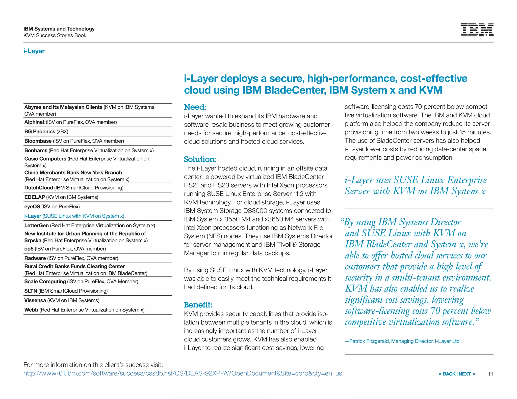 14
IBM Systems and Technology
KVM Success Stories Book
« BACK | NEXT »
i-Layer
i-Layer uses SUSE Linux Enterprise
Server with KVM on IBM System x
Need:
i-Layer wanted to expand its IBM hardware and
software resale business to meet growing customer
needs for secure, high-performance, cost-effective
cloud solutions and hosted cloud services.
Solution:
The i-Layer hosted cloud, running in an offsite data
center, is powered by virtualized IBM BladeCenter
HS21 and HS23 servers with Intel Xeon processors
running SUSE Linux Enterprise Server 11.2 with
KVM technology. For cloud storage, i-Layer uses
IBM System Storage DS3000 systems connected to
IBM System x 3550 M4 and x3650 M4 servers with
Intel Xeon processors functioning as Network File
System (NFS) nodes. They use IBM Systems Director
for server management and IBM Tivoli® Storage
Manager to run regular data backups.
By using SUSE Linux with KVM technology, i-Layer
was able to easily meet the technical requirements it
had defined for its cloud.
Benefit:
KVM provides security capabilities that provide iso-
lation between multiple tenants in the cloud, which is
increasingly important as the number of i-Layer
cloud customers grows. KVM has also enabled
i-Layer to realize significant cost savings, lowering
i-Layer deploys a secure, high-performance, cost-effective
cloud using IBM BladeCenter, IBM System x and KVM
software-licensing costs 70 percent below competi-
tive virtualization software. The IBM and KVM cloud
platform also helped the company reduce its server-
provisioning time from two weeks to just 15 minutes.
The use of BladeCenter servers has also helped
i-Layer lower costs by reducing data-center space
requirements and power consumption.
For more information on this client’s success visit:
http://www-01.ibm.com/software/success/cssdb.nsf/CS/DLAS-92XPPA?OpenDocumentSite=corpcty=en_us
Abyres and its Malaysian Clients (KVM on IBM Systems,
OVA member)
Alphinat (ISV on PureFlex, OVA member)
BG Phoenics (zBX)
Bloombase (ISV on PureFlex, OVA member)
Bonhams (Red Hat Enterprise Virtualization on System x)
Casio Computers (Red Hat Enterprise Virtualization on
System x)
China Merchants Bank New York Branch
(Red Hat Enterprise Virtualization on System x)
DutchCloud (IBM SmartCloud Provisioning)
EDELAP (KVM on IBM Systems)
eyeOS (ISV on PureFlex)
i-Layer (SUSE Linux with KVM on System x)
LetterGen (Red Hat Enterprise Virtualization on System x)
New Institute for Urban Planning of the Republic of
Srpska (Red Hat Enterprise Virtualization on System x)
op5 (ISV on PureFlex, OVA member)
Radware (ISV on PureFlex, OVA member)
Rural Credit Banks Funds Clearing Center
(Red Hat Enterprise Virtualization on IBM BladeCenter)
Scale Computing (ISV on PureFlex, OVA Member)
SLTN (IBM SmartCloud Provisioning)
Vissensa (KVM on IBM Systems)
Webb (Red Hat Enterprise Virtualization on System x)
“By using IBM Systems Director
and SUSE Linux with KVM on
IBM BladeCenter and System x, we’re
able to offer hosted cloud services to our
customers that provide a high level of
security in a multi-tenant environment.
KVM has also enabled us to realize
significant cost savings, lowering
software-licensing costs 70 percent below
competitive virtualization software.”
—Patrick Fitzgerald, Managing Director, i-Layer Ltd
 