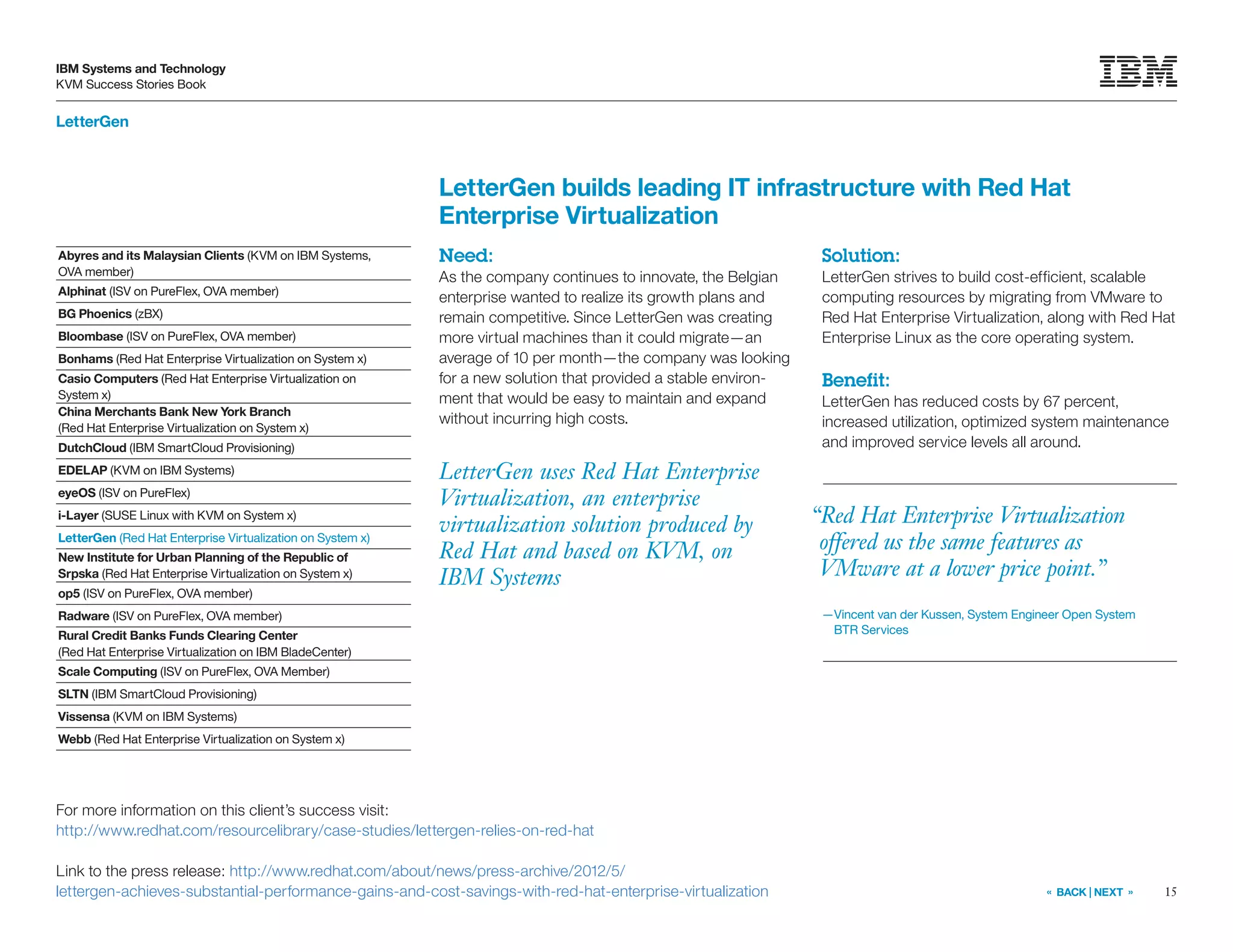 15
IBM Systems and Technology
KVM Success Stories Book
« BACK | NEXT »
LetterGen
LetterGen uses Red Hat Enterprise
Virtualization, an enterprise
virtualization solution produced by
Red Hat and based on KVM, on
IBM Systems
LetterGen builds leading IT infrastructure with Red Hat
Enterprise Virtualization
Need:
As the company continues to innovate, the Belgian
enterprise wanted to realize its growth plans and
remain competitive. Since LetterGen was creating
more virtual machines than it could migrate—an
average of 10 per month—the company was looking
for a new solution that provided a stable environ-
ment that would be easy to maintain and expand
without incurring high costs.
Solution:
LetterGen strives to build cost-efficient, scalable
computing resources by migrating from VMware to
Red Hat Enterprise Virtualization, along with Red Hat
Enterprise Linux as the core operating system.
Benefit:
LetterGen has reduced costs by 67 percent,
increased utilization, optimized system maintenance
and improved service levels all around.
For more information on this client’s success visit:
http://www.redhat.com/resourcelibrary/case-studies/lettergen-relies-on-red-hat
Link to the press release: http://www.redhat.com/about/news/press-archive/2012/5/
lettergen-achieves-substantial-performance-gains-and-cost-savings-with-red-hat-enterprise-virtualization
“Red Hat Enterprise Virtualization
offered us the same features as
VMware at a lower price point.”
—Vincent van der Kussen, System Engineer Open System
BTR Services
Abyres and its Malaysian Clients (KVM on IBM Systems,
OVA member)
Alphinat (ISV on PureFlex, OVA member)
BG Phoenics (zBX)
Bloombase (ISV on PureFlex, OVA member)
Bonhams (Red Hat Enterprise Virtualization on System x)
Casio Computers (Red Hat Enterprise Virtualization on
System x)
China Merchants Bank New York Branch
(Red Hat Enterprise Virtualization on System x)
DutchCloud (IBM SmartCloud Provisioning)
EDELAP (KVM on IBM Systems)
eyeOS (ISV on PureFlex)
i-Layer (SUSE Linux with KVM on System x)
LetterGen (Red Hat Enterprise Virtualization on System x)
New Institute for Urban Planning of the Republic of
Srpska (Red Hat Enterprise Virtualization on System x)
op5 (ISV on PureFlex, OVA member)
Radware (ISV on PureFlex, OVA member)
Rural Credit Banks Funds Clearing Center
(Red Hat Enterprise Virtualization on IBM BladeCenter)
Scale Computing (ISV on PureFlex, OVA Member)
SLTN (IBM SmartCloud Provisioning)
Vissensa (KVM on IBM Systems)
Webb (Red Hat Enterprise Virtualization on System x)
 