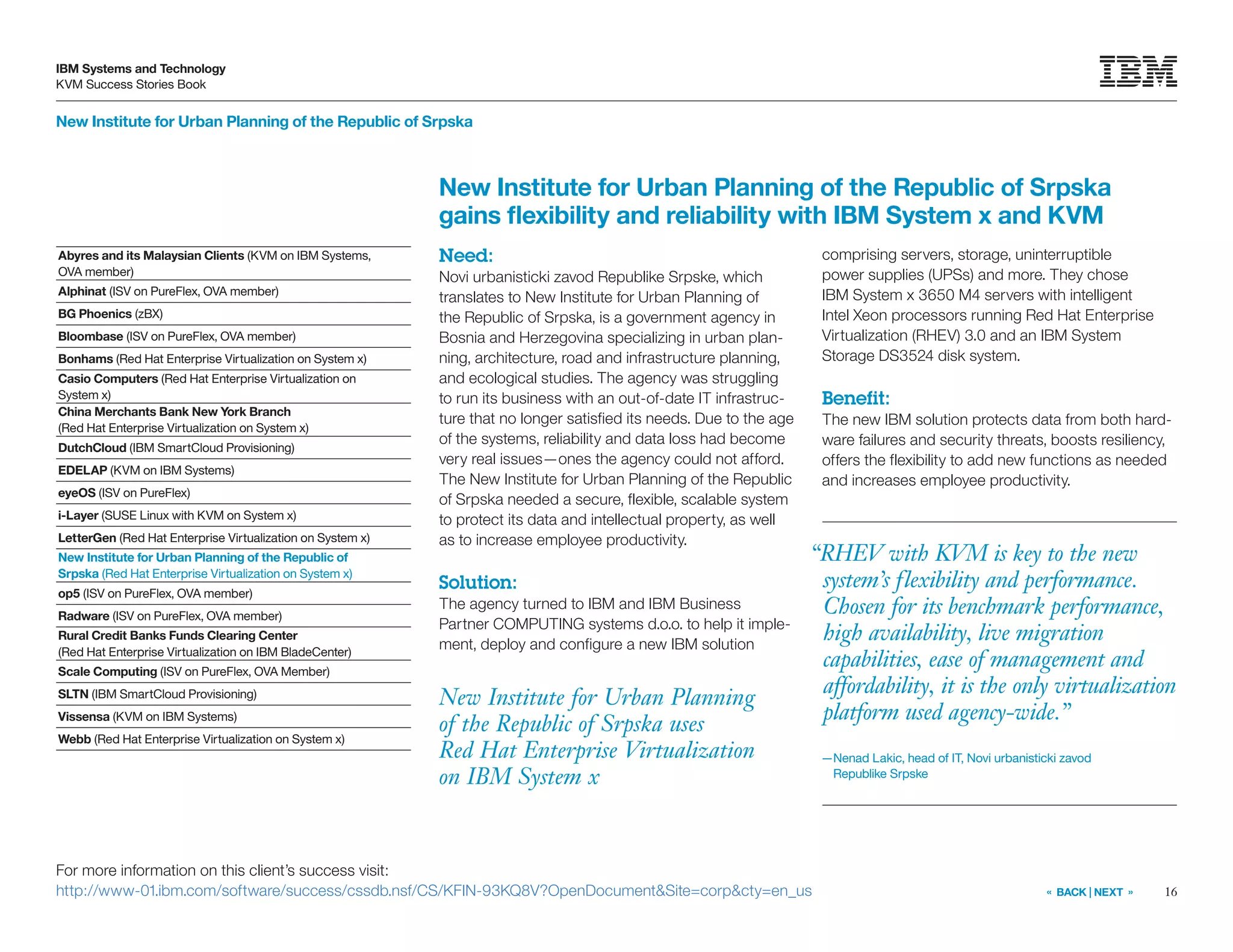 16
IBM Systems and Technology
KVM Success Stories Book
« BACK | NEXT »
New Institute for Urban Planning of the Republic of Srpska
New Institute for Urban Planning
of the Republic of Srpska uses
Red Hat Enterprise Virtualization
on IBM System x
New Institute for Urban Planning of the Republic of Srpska
gains flexibility and reliability with IBM System x and KVM
Need:
Novi urbanisticki zavod Republike Srpske, which
translates to New Institute for Urban Planning of
the Republic of Srpska, is a government agency in
Bosnia and Herzegovina specializing in urban plan-
ning, architecture, road and infrastructure planning,
and ecological studies. The agency was struggling
to run its business with an out-of-date IT infrastruc-
ture that no longer satisfied its needs. Due to the age
of the systems, reliability and data loss had become
very real issues—ones the agency could not afford.
The New Institute for Urban Planning of the Republic
of Srpska needed a secure, flexible, scalable system
to protect its data and intellectual property, as well
as to increase employee productivity.
Solution:
The agency turned to IBM and IBM Business
Partner COMPUTING systems d.o.o. to help it imple-
ment, deploy and configure a new IBM solution
comprising servers, storage, uninterruptible
power supplies (UPSs) and more. They chose
IBM System x 3650 M4 servers with intelligent
Intel Xeon processors running Red Hat Enterprise
Virtualization (RHEV) 3.0 and an IBM System
Storage DS3524 disk system.
Benefit:
The new IBM solution protects data from both hard-
ware failures and security threats, boosts resiliency,
offers the flexibility to add new functions as needed
and increases employee productivity.
For more information on this client’s success visit:
http://www-01.ibm.com/software/success/cssdb.nsf/CS/KFIN-93KQ8V?OpenDocumentSite=corpcty=en_us
“RHEV with KVM is key to the new
system’s flexibility and performance.
Chosen for its benchmark performance,
high availability, live migration
capabilities, ease of management and
affordability, it is the only virtualization
platform used agency-wide.”
—Nenad Lakic, head of IT, Novi urbanisticki zavod
Republike Srpske
Abyres and its Malaysian Clients (KVM on IBM Systems,
OVA member)
Alphinat (ISV on PureFlex, OVA member)
BG Phoenics (zBX)
Bloombase (ISV on PureFlex, OVA member)
Bonhams (Red Hat Enterprise Virtualization on System x)
Casio Computers (Red Hat Enterprise Virtualization on
System x)
China Merchants Bank New York Branch
(Red Hat Enterprise Virtualization on System x)
DutchCloud (IBM SmartCloud Provisioning)
EDELAP (KVM on IBM Systems)
eyeOS (ISV on PureFlex)
i-Layer (SUSE Linux with KVM on System x)
LetterGen (Red Hat Enterprise Virtualization on System x)
New Institute for Urban Planning of the Republic of
Srpska (Red Hat Enterprise Virtualization on System x)
op5 (ISV on PureFlex, OVA member)
Radware (ISV on PureFlex, OVA member)
Rural Credit Banks Funds Clearing Center
(Red Hat Enterprise Virtualization on IBM BladeCenter)
Scale Computing (ISV on PureFlex, OVA Member)
SLTN (IBM SmartCloud Provisioning)
Vissensa (KVM on IBM Systems)
Webb (Red Hat Enterprise Virtualization on System x)
 