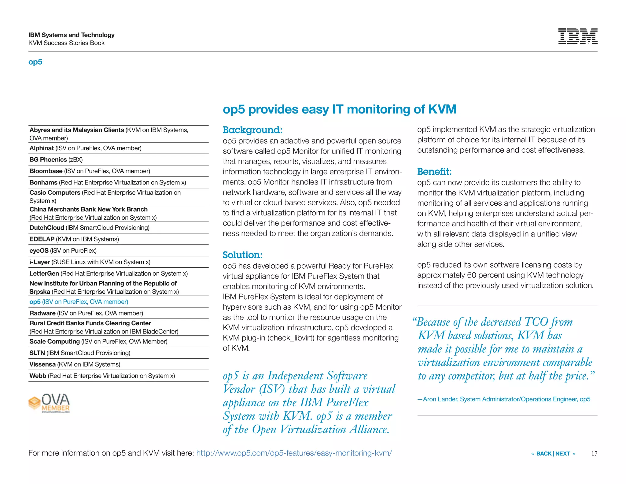 17
IBM Systems and Technology
KVM Success Stories Book
« BACK | NEXT »
op5
op5 is an Independent Software
Vendor (ISV) that has built a virtual
appliance on the IBM PureFlex
System with KVM. op5 is a member
of the Open Virtualization Alliance.
op5 provides easy IT monitoring of KVM
Background:
op5 provides an adaptive and powerful open source
software called op5 Monitor for unified IT monitoring
that manages, reports, visualizes, and measures
information technology in large enterprise IT environ-
ments. op5 Monitor handles IT infrastructure from
network hardware, software and services all the way
to virtual or cloud based services. Also, op5 needed
to find a virtualization platform for its internal IT that
could deliver the performance and cost effective-
ness needed to meet the organization’s demands.
Solution:
op5 has developed a powerful Ready for PureFlex
virtual appliance for IBM PureFlex System that
enables monitoring of KVM environments.
IBM PureFlex System is ideal for deployment of
hypervisors such as KVM, and for using op5 Monitor
as the tool to monitor the resource usage on the
KVM virtualization infrastructure. op5 developed a
KVM plug-in (check_libvirt) for agentless monitoring
of KVM.
op5 implemented KVM as the strategic virtualization
platform of choice for its internal IT because of its
outstanding performance and cost effectiveness.
Benefit:
op5 can now provide its customers the ability to
monitor the KVM virtualization platform, including
monitoring of all services and applications running
on KVM, helping enterprises understand actual per-
formance and health of their virtual environment,
with all relevant data displayed in a unified view
along side other services.
op5 reduced its own software licensing costs by
approximately 60 percent using KVM technology
instead of the previously used virtualization solution.
For more information on op5 and KVM visit here: http://www.op5.com/op5-features/easy-monitoring-kvm/
Abyres and its Malaysian Clients (KVM on IBM Systems,
OVA member)
Alphinat (ISV on PureFlex, OVA member)
BG Phoenics (zBX)
Bloombase (ISV on PureFlex, OVA member)
Bonhams (Red Hat Enterprise Virtualization on System x)
Casio Computers (Red Hat Enterprise Virtualization on
System x)
China Merchants Bank New York Branch
(Red Hat Enterprise Virtualization on System x)
DutchCloud (IBM SmartCloud Provisioning)
EDELAP (KVM on IBM Systems)
eyeOS (ISV on PureFlex)
i-Layer (SUSE Linux with KVM on System x)
LetterGen (Red Hat Enterprise Virtualization on System x)
New Institute for Urban Planning of the Republic of
Srpska (Red Hat Enterprise Virtualization on System x)
op5 (ISV on PureFlex, OVA member)
Radware (ISV on PureFlex, OVA member)
Rural Credit Banks Funds Clearing Center
(Red Hat Enterprise Virtualization on IBM BladeCenter)
Scale Computing (ISV on PureFlex, OVA Member)
SLTN (IBM SmartCloud Provisioning)
Vissensa (KVM on IBM Systems)
Webb (Red Hat Enterprise Virtualization on System x)
“Because of the decreased TCO from
KVM based solutions, KVM has
made it possible for me to maintain a
virtualization environment comparable
to any competitor, but at half the price.”
—Aron Lander, System Administrator/Operations Engineer, op5
 