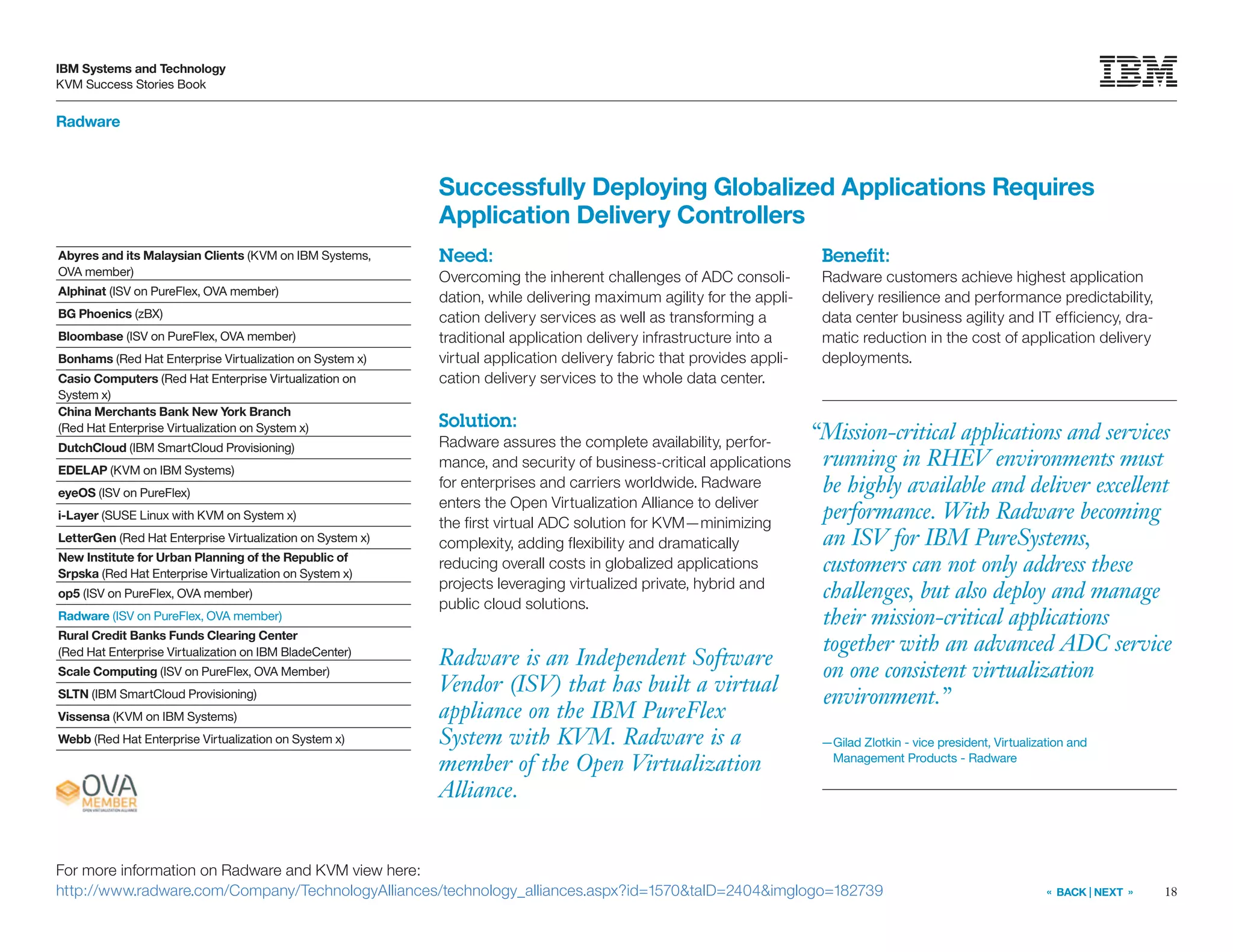 18
IBM Systems and Technology
KVM Success Stories Book
« BACK | NEXT »
Radware
Radware is an Independent Software
Vendor (ISV) that has built a virtual
appliance on the IBM PureFlex
System with KVM. Radware is a
member of the Open Virtualization
Alliance.
Successfully Deploying Globalized Applications Requires
Application Delivery Controllers
Need:
Overcoming the inherent challenges of ADC consoli-
dation, while delivering maximum agility for the appli-
cation delivery services as well as transforming a
traditional application delivery infrastructure into a
virtual application delivery fabric that provides appli-
cation delivery services to the whole data center.
Solution:
Radware assures the complete availability, perfor-
mance, and security of business-critical applications
for enterprises and carriers worldwide. Radware
enters the Open Virtualization Alliance to deliver
the first virtual ADC solution for KVM—minimizing
complexity, adding flexibility and dramatically
reducing overall costs in globalized applications
projects leveraging virtualized private, hybrid and
public cloud solutions.
Benefit:
Radware customers achieve highest application
delivery resilience and performance predictability,
data center business agility and IT efficiency, dra-
matic reduction in the cost of application delivery
deployments.
For more information on Radware and KVM view here:
http://www.radware.com/Company/TechnologyAlliances/technology_alliances.aspx?id=1570taID=2404imglogo=182739
Abyres and its Malaysian Clients (KVM on IBM Systems,
OVA member)
Alphinat (ISV on PureFlex, OVA member)
BG Phoenics (zBX)
Bloombase (ISV on PureFlex, OVA member)
Bonhams (Red Hat Enterprise Virtualization on System x)
Casio Computers (Red Hat Enterprise Virtualization on
System x)
China Merchants Bank New York Branch
(Red Hat Enterprise Virtualization on System x)
DutchCloud (IBM SmartCloud Provisioning)
EDELAP (KVM on IBM Systems)
eyeOS (ISV on PureFlex)
i-Layer (SUSE Linux with KVM on System x)
LetterGen (Red Hat Enterprise Virtualization on System x)
New Institute for Urban Planning of the Republic of
Srpska (Red Hat Enterprise Virtualization on System x)
op5 (ISV on PureFlex, OVA member)
Radware (ISV on PureFlex, OVA member)
Rural Credit Banks Funds Clearing Center
(Red Hat Enterprise Virtualization on IBM BladeCenter)
Scale Computing (ISV on PureFlex, OVA Member)
SLTN (IBM SmartCloud Provisioning)
Vissensa (KVM on IBM Systems)
Webb (Red Hat Enterprise Virtualization on System x)
“Mission-critical applications and services
running in RHEV environments must
be highly available and deliver excellent
performance. With Radware becoming
an ISV for IBM PureSystems,
customers can not only address these
challenges, but also deploy and manage
their mission-critical applications
together with an advanced ADC service
on one consistent virtualization
environment.”
—Gilad Zlotkin - vice president, Virtualization and
Management Products - Radware
 