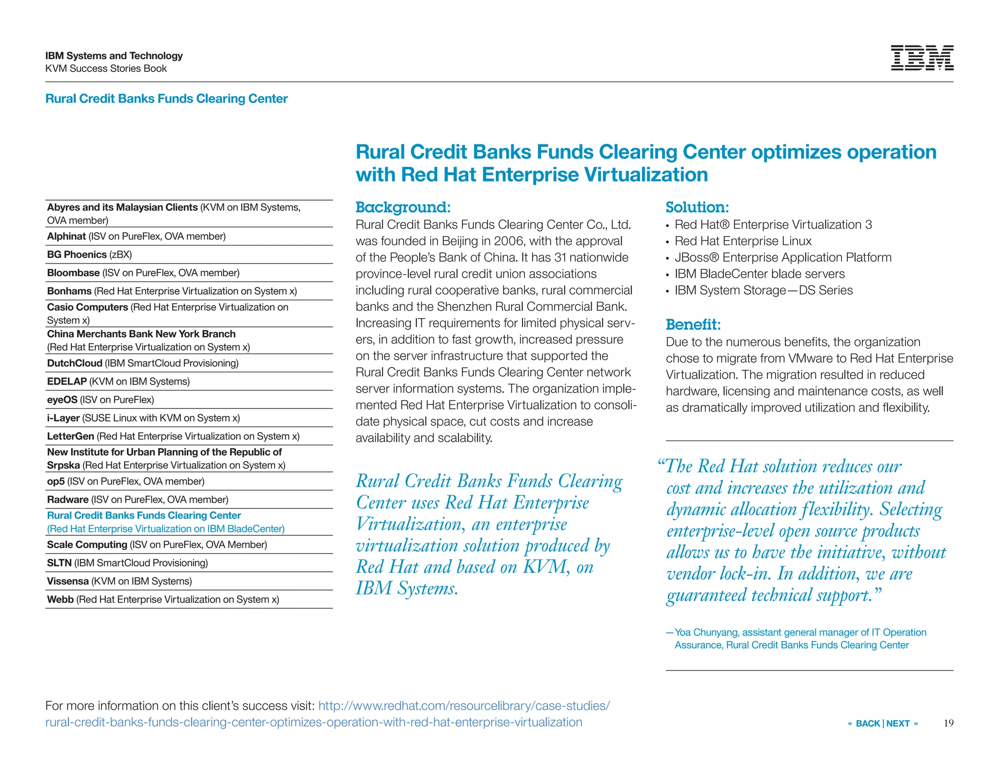 19
IBM Systems and Technology
KVM Success Stories Book
« BACK | NEXT »
Rural Credit Banks Funds Clearing Center
“The Red Hat solution reduces our
cost and increases the utilization and
dynamic allocation flexibility. Selecting
enterprise-level open source products
allows us to have the initiative, without
vendor lock-in. In addition, we are
guaranteed technical support.”
—Yoa Chunyang, assistant general manager of IT Operation
Assurance, Rural Credit Banks Funds Clearing Center
Rural Credit Banks Funds Clearing
Center uses Red Hat Enterprise
Virtualization, an enterprise
virtualization solution produced by
Red Hat and based on KVM, on
IBM Systems.
Rural Credit Banks Funds Clearing Center optimizes operation
with Red Hat Enterprise Virtualization
Background:
Rural Credit Banks Funds Clearing Center Co., Ltd.
was founded in Beijing in 2006, with the approval
of the People’s Bank of China. It has 31 nationwide
province-level rural credit union associations
including rural cooperative banks, rural commercial
banks and the Shenzhen Rural Commercial Bank.
Increasing IT requirements for limited physical serv-
ers, in addition to fast growth, increased pressure
on the server infrastructure that supported the
Rural Credit Banks Funds Clearing Center network
server information systems. The organization imple-
mented Red Hat Enterprise Virtualization to consoli-
date physical space, cut costs and increase
availability and scalability.
For more information on this client’s success visit: http://www.redhat.com/resourcelibrary/case-studies/
rural-credit-banks-funds-clearing-center-optimizes-operation-with-red-hat-enterprise-virtualization
Solution:
●●
Red Hat® Enterprise Virtualization 3
●●
Red Hat Enterprise Linux
●●
JBoss® Enterprise Application Platform
●●
IBM BladeCenter blade servers
●●
IBM System Storage—DS Series
Benefit:
Due to the numerous benefits, the organization
chose to migrate from VMware to Red Hat Enterprise
Virtualization. The migration resulted in reduced
hardware, licensing and maintenance costs, as well
as dramatically improved utilization and flexibility.
Abyres and its Malaysian Clients (KVM on IBM Systems,
OVA member)
Alphinat (ISV on PureFlex, OVA member)
BG Phoenics (zBX)
Bloombase (ISV on PureFlex, OVA member)
Bonhams (Red Hat Enterprise Virtualization on System x)
Casio Computers (Red Hat Enterprise Virtualization on
System x)
China Merchants Bank New York Branch
(Red Hat Enterprise Virtualization on System x)
DutchCloud (IBM SmartCloud Provisioning)
EDELAP (KVM on IBM Systems)
eyeOS (ISV on PureFlex)
i-Layer (SUSE Linux with KVM on System x)
LetterGen (Red Hat Enterprise Virtualization on System x)
New Institute for Urban Planning of the Republic of
Srpska (Red Hat Enterprise Virtualization on System x)
op5 (ISV on PureFlex, OVA member)
Radware (ISV on PureFlex, OVA member)
Rural Credit Banks Funds Clearing Center
(Red Hat Enterprise Virtualization on IBM BladeCenter)
Scale Computing (ISV on PureFlex, OVA Member)
SLTN (IBM SmartCloud Provisioning)
Vissensa (KVM on IBM Systems)
Webb (Red Hat Enterprise Virtualization on System x)
 