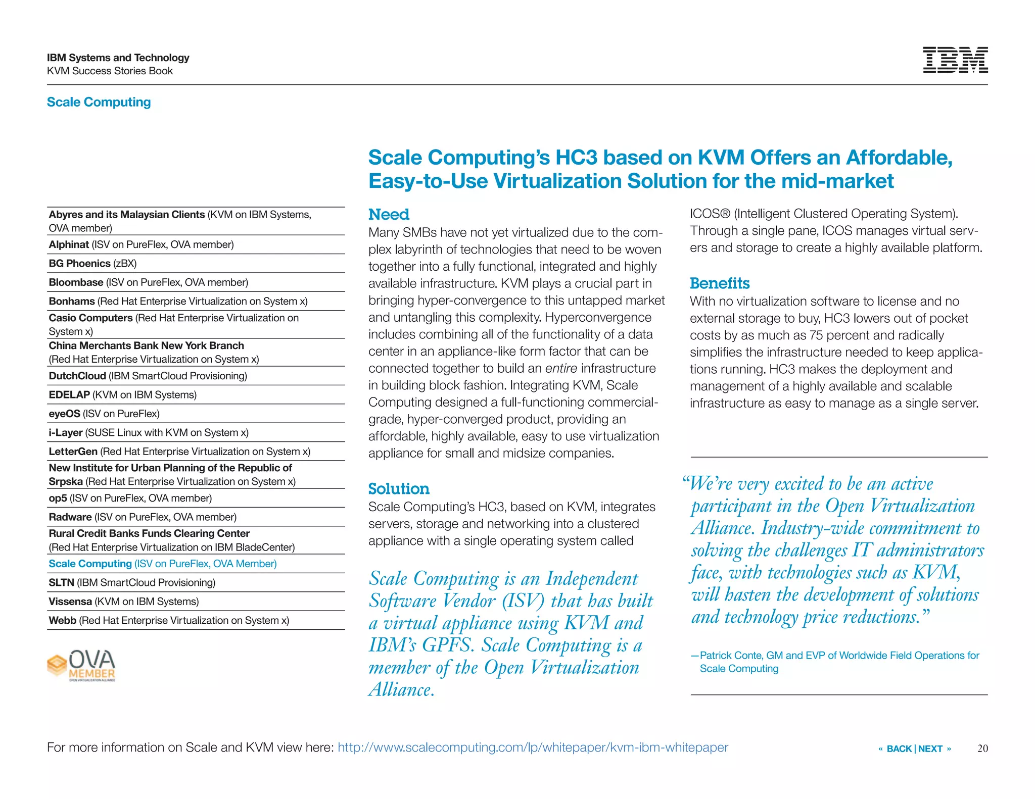 20
IBM Systems and Technology
KVM Success Stories Book
« BACK | NEXT »For more information on Scale and KVM view here: http://www.scalecomputing.com/lp/whitepaper/kvm-ibm-whitepaper
Scale Computing is an Independent
Software Vendor (ISV) that has built
a virtual appliance using KVM and
IBM’s GPFS. Scale Computing is a
member of the Open Virtualization
Alliance.
Scale Computing’s HC3 based on KVM Offers an Affordable,
Easy-to-Use Virtualization Solution for the mid-market
Need
Many SMBs have not yet virtualized due to the com-
plex labyrinth of technologies that need to be woven
together into a fully functional, integrated and highly
available infrastructure. KVM plays a crucial part in
bringing hyper-convergence to this untapped market
and untangling this complexity. Hyperconvergence
includes combining all of the functionality of a data
center in an appliance-like form factor that can be
connected together to build an entire infrastructure
in building block fashion. Integrating KVM, Scale
Computing designed a full-functioning commercial-
grade, hyper-converged product, providing an
affordable, highly available, easy to use virtualization
appliance for small and midsize companies.
Solution
Scale Computing’s HC3, based on KVM, integrates
servers, storage and networking into a clustered
appliance with a single operating system called
ICOS® (Intelligent Clustered Operating System).
Through a single pane, ICOS manages virtual serv-
ers and storage to create a highly available platform.
Benefits
With no virtualization software to license and no
external storage to buy, HC3 lowers out of pocket
costs by as much as 75 percent and radically
simplifies the infrastructure needed to keep applica-
tions running. HC3 makes the deployment and
management of a highly available and scalable
infrastructure as easy to manage as a single server.
Scale Computing
Abyres and its Malaysian Clients (KVM on IBM Systems,
OVA member)
Alphinat (ISV on PureFlex, OVA member)
BG Phoenics (zBX)
Bloombase (ISV on PureFlex, OVA member)
Bonhams (Red Hat Enterprise Virtualization on System x)
Casio Computers (Red Hat Enterprise Virtualization on
System x)
China Merchants Bank New York Branch
(Red Hat Enterprise Virtualization on System x)
DutchCloud (IBM SmartCloud Provisioning)
EDELAP (KVM on IBM Systems)
eyeOS (ISV on PureFlex)
i-Layer (SUSE Linux with KVM on System x)
LetterGen (Red Hat Enterprise Virtualization on System x)
New Institute for Urban Planning of the Republic of
Srpska (Red Hat Enterprise Virtualization on System x)
op5 (ISV on PureFlex, OVA member)
Radware (ISV on PureFlex, OVA member)
Rural Credit Banks Funds Clearing Center
(Red Hat Enterprise Virtualization on IBM BladeCenter)
Scale Computing (ISV on PureFlex, OVA Member)
SLTN (IBM SmartCloud Provisioning)
Vissensa (KVM on IBM Systems)
Webb (Red Hat Enterprise Virtualization on System x)
“We’re very excited to be an active
participant in the Open Virtualization
Alliance. Industry-wide commitment to
solving the challenges IT administrators
face, with technologies such as KVM,
will hasten the development of solutions
and technology price reductions.”
—Patrick Conte, GM and EVP of Worldwide Field Operations for
Scale Computing
 