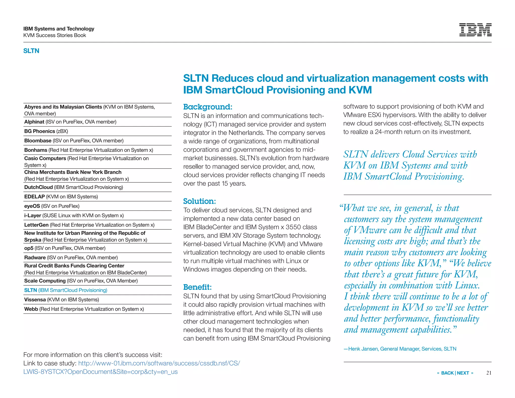 21
IBM Systems and Technology
KVM Success Stories Book
« BACK | NEXT »
For more information on this client’s success visit:
Link to case study: http://www-01.ibm.com/software/success/cssdb.nsf/CS/
LWIS-8YSTCX?OpenDocumentSite=corpcty=en_us
SLTN
SLTN delivers Cloud Services with
KVM on IBM Systems and with
IBM SmartCloud Provisioning.
SLTN Reduces cloud and virtualization management costs with
IBM SmartCloud Provisioning and KVM
Background:
SLTN is an information and communications tech-
nology (ICT) managed service provider and system
integrator in the Netherlands. The company serves
a wide range of organizations, from multinational
corporations and government agencies to mid-
market businesses. SLTN’s evolution from hardware
reseller to managed service provider, and, now,
cloud services provider reflects changing IT needs
over the past 15 years.
Solution:
To deliver cloud services, SLTN designed and
implemented a new data center based on
IBM BladeCenter and IBM System x 3550 class
servers, and IBM XIV Storage System technology.
Kernel-based Virtual Machine (KVM) and VMware
virtualization technology are used to enable clients
to run multiple virtual machines with Linux or
Windows images depending on their needs.
Benefit:
SLTN found that by using SmartCloud Provisioning
it could also rapidly provision virtual machines with
little administrative effort. And while SLTN will use
other cloud management technologies when
needed, it has found that the majority of its clients
can benefit from using IBM SmartCloud Provisioning
software to support provisioning of both KVM and
VMware ESXi hypervisors. With the ability to deliver
new cloud services cost-effectively, SLTN expects
to realize a 24-month return on its investment.
“What we see, in general, is that
customers say the system management
of VMware can be difficult and that
licensing costs are high; and that’s the
main reason why customers are looking
to other options like KVM,” “We believe
that there’s a great future for KVM,
especially in combination with Linux.
I think there will continue to be a lot of
development in KVM so we’ll see better
and better performance, functionality
and management capabilities.”
—Henk Jansen, General Manager, Services, SLTN
Abyres and its Malaysian Clients (KVM on IBM Systems,
OVA member)
Alphinat (ISV on PureFlex, OVA member)
BG Phoenics (zBX)
Bloombase (ISV on PureFlex, OVA member)
Bonhams (Red Hat Enterprise Virtualization on System x)
Casio Computers (Red Hat Enterprise Virtualization on
System x)
China Merchants Bank New York Branch
(Red Hat Enterprise Virtualization on System x)
DutchCloud (IBM SmartCloud Provisioning)
EDELAP (KVM on IBM Systems)
eyeOS (ISV on PureFlex)
i-Layer (SUSE Linux with KVM on System x)
LetterGen (Red Hat Enterprise Virtualization on System x)
New Institute for Urban Planning of the Republic of
Srpska (Red Hat Enterprise Virtualization on System x)
op5 (ISV on PureFlex, OVA member)
Radware (ISV on PureFlex, OVA member)
Rural Credit Banks Funds Clearing Center
(Red Hat Enterprise Virtualization on IBM BladeCenter)
Scale Computing (ISV on PureFlex, OVA Member)
SLTN (IBM SmartCloud Provisioning)
Vissensa (KVM on IBM Systems)
Webb (Red Hat Enterprise Virtualization on System x)
 