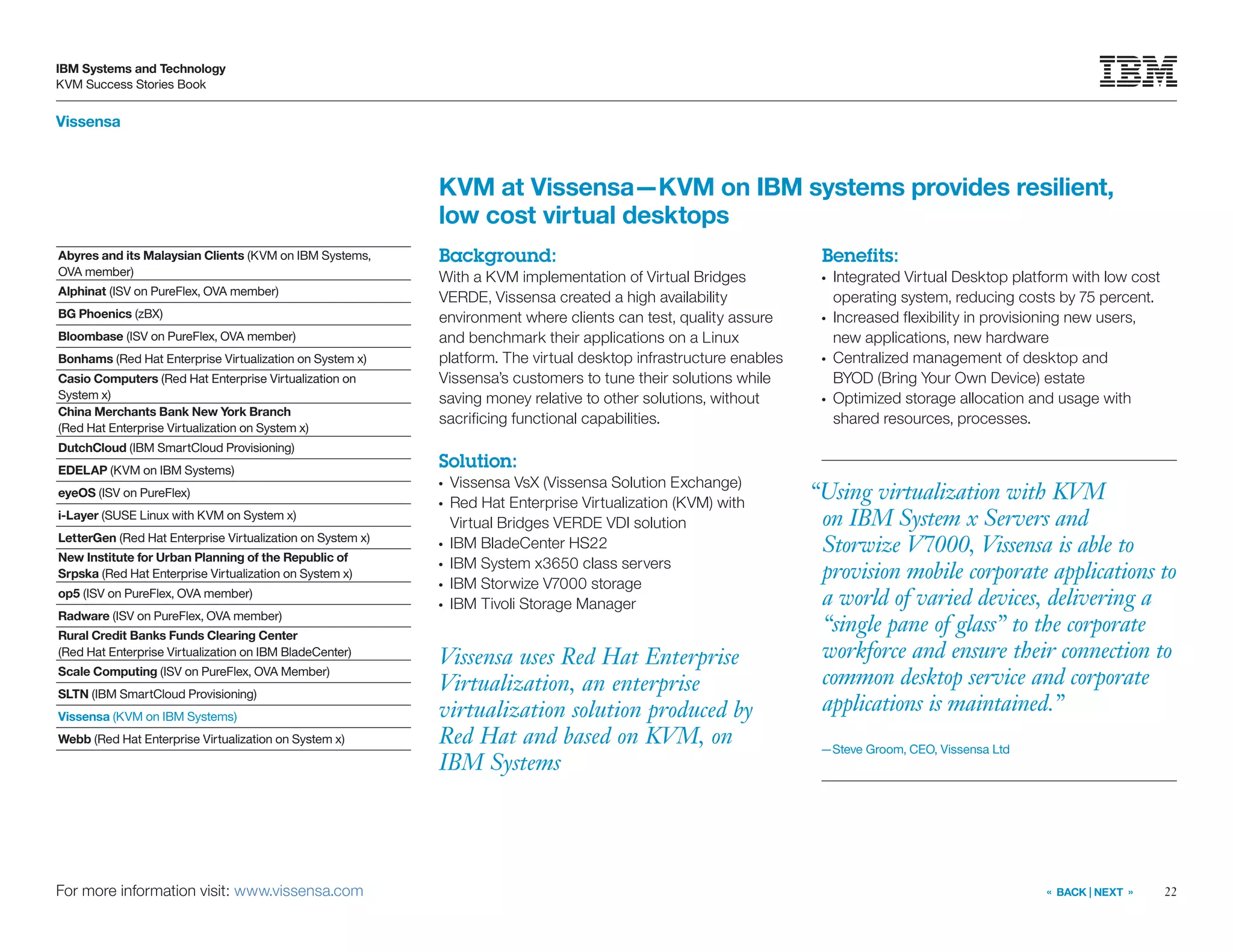 22
IBM Systems and Technology
KVM Success Stories Book
« BACK | NEXT »
Vissensa
For more information visit: www.vissensa.com
Vissensa uses Red Hat Enterprise
Virtualization, an enterprise
virtualization solution produced by
Red Hat and based on KVM, on
IBM Systems
KVM at Vissensa—KVM on IBM systems provides resilient,
low cost virtual desktops
Background:
With a KVM implementation of Virtual Bridges
VERDE, Vissensa created a high availability
environment where clients can test, quality assure
and benchmark their applications on a Linux
platform. The virtual desktop infrastructure enables
Vissensa’s customers to tune their solutions while
saving money relative to other solutions, without
sacrificing functional capabilities.
Solution:
●●
Vissensa VsX (Vissensa Solution Exchange)
●●
Red Hat Enterprise Virtualization (KVM) with
Virtual Bridges VERDE VDI solution
●●
IBM BladeCenter HS22
●●
IBM System x3650 class servers
●●
IBM Storwize V7000 storage
●●
IBM Tivoli Storage Manager
Benefits:
●●
Integrated Virtual Desktop platform with low cost
operating system, reducing costs by 75 percent.
●●
Increased flexibility in provisioning new users,
new applications, new hardware
●●
Centralized management of desktop and
BYOD (Bring Your Own Device) estate
●●
Optimized storage allocation and usage with
shared resources, processes.
Abyres and its Malaysian Clients (KVM on IBM Systems,
OVA member)
Alphinat (ISV on PureFlex, OVA member)
BG Phoenics (zBX)
Bloombase (ISV on PureFlex, OVA member)
Bonhams (Red Hat Enterprise Virtualization on System x)
Casio Computers (Red Hat Enterprise Virtualization on
System x)
China Merchants Bank New York Branch
(Red Hat Enterprise Virtualization on System x)
DutchCloud (IBM SmartCloud Provisioning)
EDELAP (KVM on IBM Systems)
eyeOS (ISV on PureFlex)
i-Layer (SUSE Linux with KVM on System x)
LetterGen (Red Hat Enterprise Virtualization on System x)
New Institute for Urban Planning of the Republic of
Srpska (Red Hat Enterprise Virtualization on System x)
op5 (ISV on PureFlex, OVA member)
Radware (ISV on PureFlex, OVA member)
Rural Credit Banks Funds Clearing Center
(Red Hat Enterprise Virtualization on IBM BladeCenter)
Scale Computing (ISV on PureFlex, OVA Member)
SLTN (IBM SmartCloud Provisioning)
Vissensa (KVM on IBM Systems)
Webb (Red Hat Enterprise Virtualization on System x)
“Using virtualization with KVM
on IBM System x Servers and
Storwize V7000, Vissensa is able to
provision mobile corporate applications to
a world of varied devices, delivering a
“single pane of glass” to the corporate
workforce and ensure their connection to
common desktop service and corporate
applications is maintained.”
—Steve Groom, CEO, Vissensa Ltd
 