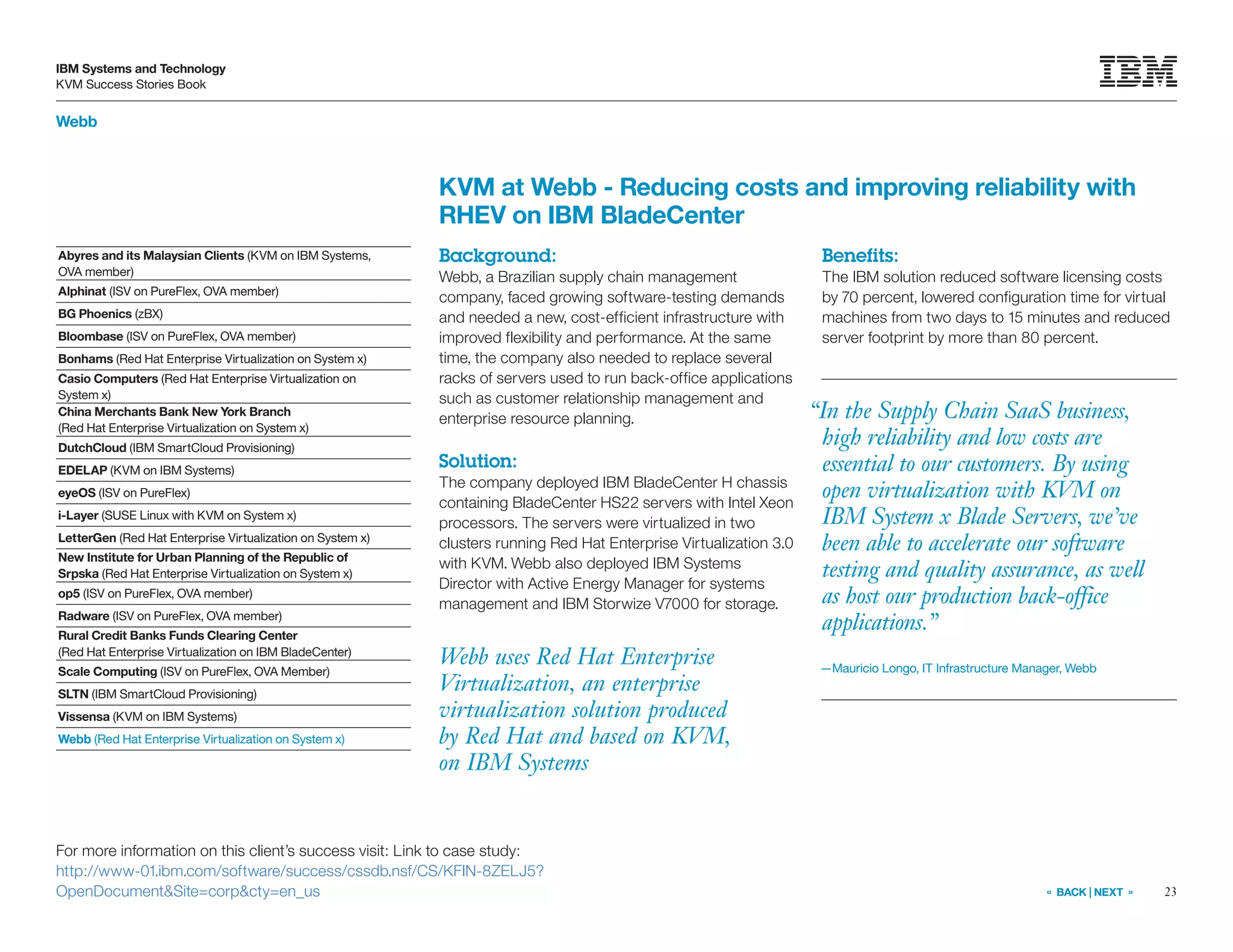 23
IBM Systems and Technology
KVM Success Stories Book
« BACK | NEXT »
For more information on this client’s success visit: Link to case study:
http://www-01.ibm.com/software/success/cssdb.nsf/CS/KFIN-8ZELJ5?
OpenDocumentSite=corpcty=en_us
Webb
Webb uses Red Hat Enterprise
Virtualization, an enterprise
virtualization solution produced
by Red Hat and based on KVM,
on IBM Systems
KVM at Webb - Reducing costs and improving reliability with
RHEV on IBM BladeCenter
Background:
Webb, a Brazilian supply chain management
company, faced growing software-testing demands
and needed a new, cost-efficient infrastructure with
improved flexibility and performance. At the same
time, the company also needed to replace several
racks of servers used to run back-office applications
such as customer relationship management and
enterprise resource planning.
Solution:
The company deployed IBM BladeCenter H chassis
containing BladeCenter HS22 servers with Intel Xeon
processors. The servers were virtualized in two
clusters running Red Hat Enterprise Virtualization 3.0
with KVM. Webb also deployed IBM Systems
Director with Active Energy Manager for systems
management and IBM Storwize V7000 for storage.
Benefits:
The IBM solution reduced software licensing costs
by 70 percent, lowered configuration time for virtual
machines from two days to 15 minutes and reduced
server footprint by more than 80 percent.
Abyres and its Malaysian Clients (KVM on IBM Systems,
OVA member)
Alphinat (ISV on PureFlex, OVA member)
BG Phoenics (zBX)
Bloombase (ISV on PureFlex, OVA member)
Bonhams (Red Hat Enterprise Virtualization on System x)
Casio Computers (Red Hat Enterprise Virtualization on
System x)
China Merchants Bank New York Branch
(Red Hat Enterprise Virtualization on System x)
DutchCloud (IBM SmartCloud Provisioning)
EDELAP (KVM on IBM Systems)
eyeOS (ISV on PureFlex)
i-Layer (SUSE Linux with KVM on System x)
LetterGen (Red Hat Enterprise Virtualization on System x)
New Institute for Urban Planning of the Republic of
Srpska (Red Hat Enterprise Virtualization on System x)
op5 (ISV on PureFlex, OVA member)
Radware (ISV on PureFlex, OVA member)
Rural Credit Banks Funds Clearing Center
(Red Hat Enterprise Virtualization on IBM BladeCenter)
Scale Computing (ISV on PureFlex, OVA Member)
SLTN (IBM SmartCloud Provisioning)
Vissensa (KVM on IBM Systems)
Webb (Red Hat Enterprise Virtualization on System x)
“In the Supply Chain SaaS business,
high reliability and low costs are
essential to our customers. By using
open virtualization with KVM on
IBM System x Blade Servers, we’ve
been able to accelerate our software
testing and quality assurance, as well
as host our production back-office
applications.”
—Mauricio Longo, IT Infrastructure Manager, Webb
 