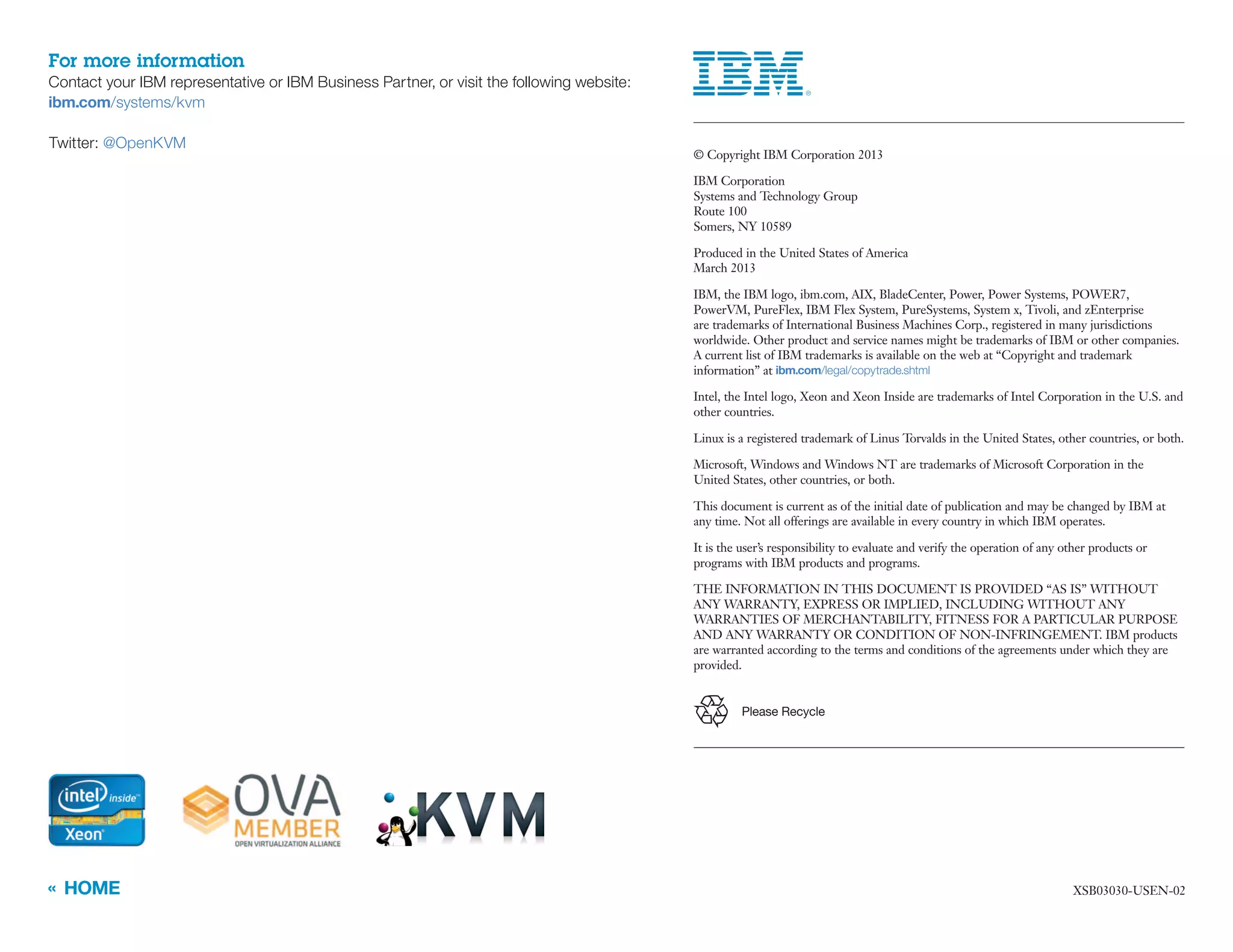 « HOME XSB03030-USEN-02
	 © Copyright IBM Corporation 2013
	 IBM Corporation
Systems and Technology Group
Route 100
Somers, NY 10589
	 Produced in the United States of America
March 2013
	 IBM, the IBM logo, ibm.com, AIX, BladeCenter, Power, Power Systems, POWER7,
PowerVM, PureFlex, IBM Flex System, PureSystems, System x, Tivoli, and zEnterprise
are trademarks of International Business Machines Corp., registered in many jurisdictions
worldwide. Other product and service names might be trademarks of IBM or other companies.
A current list of IBM trademarks is available on the web at “Copyright and trademark
information” at ibm.com/legal/copytrade.shtml
	 Intel, the Intel logo, Xeon and Xeon Inside are trademarks of Intel Corporation in the U.S. and
other countries.
	 Linux is a registered trademark of Linus Torvalds in the United States, other countries, or both.
	 Microsoft, Windows and Windows NT are trademarks of Microsoft Corporation in the
United States, other countries, or both.
	 This document is current as of the initial date of publication and may be changed by IBM at
any time. Not all offerings are available in every country in which IBM operates.
	 It is the user’s responsibility to evaluate and verify the operation of any other products or
programs with IBM products and programs.
	 THE INFORMATION IN THIS DOCUMENT IS PROVIDED “AS IS” WITHOUT
ANY WARRANTY, EXPRESS OR IMPLIED, INCLUDING WITHOUT ANY
WARRANTIES OF MERCHANTABILITY, FITNESS FOR A PARTICULAR PURPOSE
AND ANY WARRANTY OR CONDITION OF NON-INFRINGEMENT. IBM products
are warranted according to the terms and conditions of the agreements under which they are
provided.
Please Recycle
For more information
Contact your IBM representative or IBM Business Partner, or visit the following website:
ibm.com/systems/kvm
Twitter: @OpenKVM
 