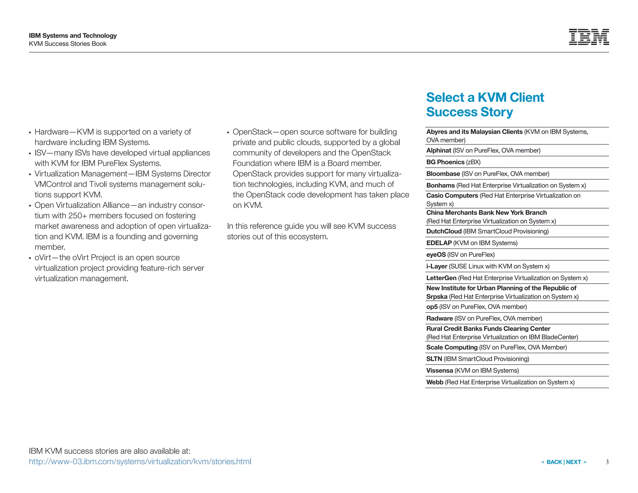 3
IBM Systems and Technology
KVM Success Stories Book
« BACK | NEXT »
●●
Hardware—KVM is supported on a variety of
hardware including IBM Systems.
●●
ISV—many ISVs have developed virtual appliances
with KVM for IBM PureFlex Systems.
●●
Virtualization Management—IBM Systems Director
VMControl and Tivoli systems management solu-
tions support KVM.
●●
Open Virtualization Alliance—an industry consor-
tium with 250+ members focused on fostering
market awareness and adoption of open virtualiza-
tion and KVM. IBM is a founding and governing
member.
●●
oVirt—the oVirt Project is an open source
virtualization project providing feature-rich server
virtualization management.
IBM KVM success stories are also available at:
http://www-03.ibm.com/systems/virtualization/kvm/stories.html
●●
OpenStack—open source software for building
private and public clouds, supported by a global
community of developers and the OpenStack
Foundation where IBM is a Board member.
OpenStack provides support for many virtualiza-
tion technologies, including KVM, and much of
the OpenStack code development has taken place
on KVM.
In this reference guide you will see KVM success
stories out of this ecosystem.
Select a KVM Client
Success Story
Abyres and its Malaysian Clients (KVM on IBM Systems,
OVA member)
Alphinat (ISV on PureFlex, OVA member)
BG Phoenics (zBX)
Bloombase (ISV on PureFlex, OVA member)
Bonhams (Red Hat Enterprise Virtualization on System x)
Casio Computers (Red Hat Enterprise Virtualization on
System x)
China Merchants Bank New York Branch
(Red Hat Enterprise Virtualization on System x)
DutchCloud (IBM SmartCloud Provisioning)
EDELAP (KVM on IBM Systems)
eyeOS (ISV on PureFlex)
i-Layer (SUSE Linux with KVM on System x)
LetterGen (Red Hat Enterprise Virtualization on System x)
New Institute for Urban Planning of the Republic of
Srpska (Red Hat Enterprise Virtualization on System x)
op5 (ISV on PureFlex, OVA member)
Radware (ISV on PureFlex, OVA member)
Rural Credit Banks Funds Clearing Center
(Red Hat Enterprise Virtualization on IBM BladeCenter)
Scale Computing (ISV on PureFlex, OVA Member)
SLTN (IBM SmartCloud Provisioning)
Vissensa (KVM on IBM Systems)
Webb (Red Hat Enterprise Virtualization on System x)
 
