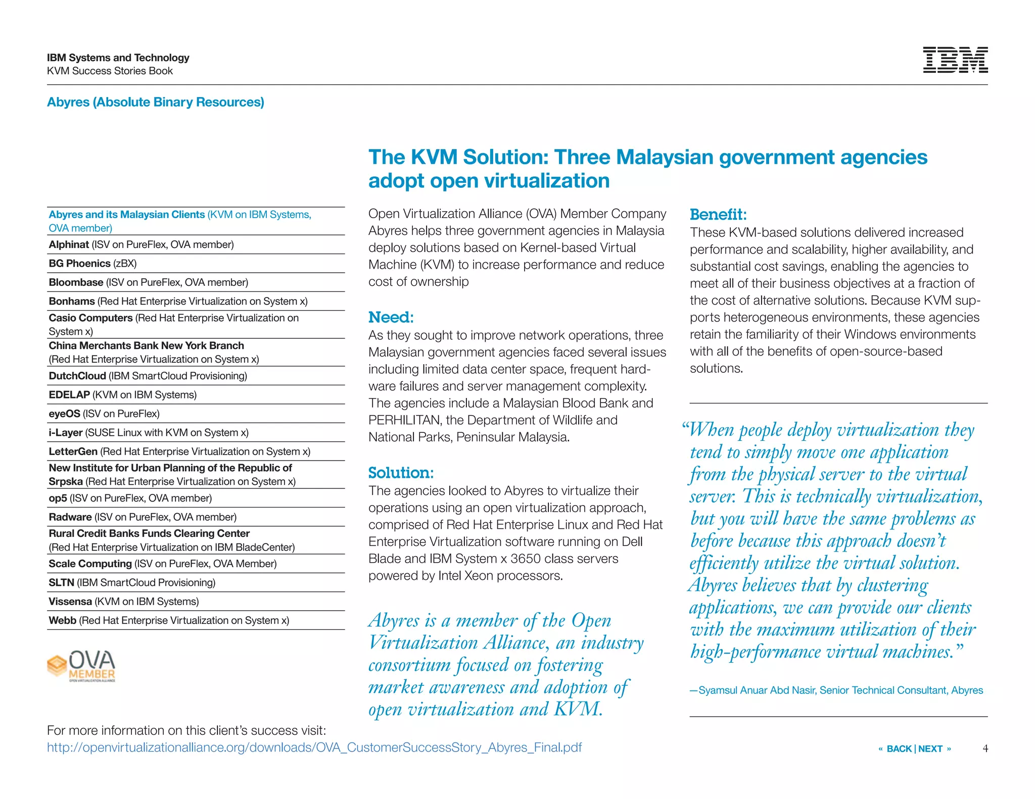 4
IBM Systems and Technology
KVM Success Stories Book
« BACK | NEXT »
Abyres (Absolute Binary Resources)
The KVM Solution: Three Malaysian government agencies
adopt open virtualization
Open Virtualization Alliance (OVA) Member Company
Abyres helps three government agencies in Malaysia
deploy solutions based on Kernel-based Virtual
Machine (KVM) to increase performance and reduce
cost of ownership
Need:
As they sought to improve network operations, three
Malaysian government agencies faced several issues
including limited data center space, frequent hard-
ware failures and server management complexity.
The agencies include a Malaysian Blood Bank and
PERHILITAN, the Department of Wildlife and
National Parks, Peninsular Malaysia.
Solution:
The agencies looked to Abyres to virtualize their
operations using an open virtualization approach,
comprised of Red Hat Enterprise Linux and Red Hat
Enterprise Virtualization software running on Dell
Blade and IBM System x 3650 class servers
powered by Intel Xeon processors.
Benefit:
These KVM-based solutions delivered increased
performance and scalability, higher availability, and
substantial cost savings, enabling the agencies to
meet all of their business objectives at a fraction of
the cost of alternative solutions. Because KVM sup-
ports heterogeneous environments, these agencies
retain the familiarity of their Windows environments
with all of the benefits of open-source-based
solutions.
Abyres is a member of the Open
Virtualization Alliance, an industry
consortium focused on fostering
market awareness and adoption of
open virtualization and KVM.
For more information on this client’s success visit:
http://openvirtualizationalliance.org/downloads/OVA_CustomerSuccessStory_Abyres_Final.pdf
“When people deploy virtualization they
tend to simply move one application
from the physical server to the virtual
server. This is technically virtualization,
but you will have the same problems as
before because this approach doesn’t
efficiently utilize the virtual solution.
Abyres believes that by clustering
applications, we can provide our clients
with the maximum utilization of their
high-performance virtual machines.”
—Syamsul Anuar Abd Nasir, Senior Technical Consultant, Abyres
Abyres and its Malaysian Clients (KVM on IBM Systems,
OVA member)
Alphinat (ISV on PureFlex, OVA member)
BG Phoenics (zBX)
Bloombase (ISV on PureFlex, OVA member)
Bonhams (Red Hat Enterprise Virtualization on System x)
Casio Computers (Red Hat Enterprise Virtualization on
System x)
China Merchants Bank New York Branch
(Red Hat Enterprise Virtualization on System x)
DutchCloud (IBM SmartCloud Provisioning)
EDELAP (KVM on IBM Systems)
eyeOS (ISV on PureFlex)
i-Layer (SUSE Linux with KVM on System x)
LetterGen (Red Hat Enterprise Virtualization on System x)
New Institute for Urban Planning of the Republic of
Srpska (Red Hat Enterprise Virtualization on System x)
op5 (ISV on PureFlex, OVA member)
Radware (ISV on PureFlex, OVA member)
Rural Credit Banks Funds Clearing Center
(Red Hat Enterprise Virtualization on IBM BladeCenter)
Scale Computing (ISV on PureFlex, OVA Member)
SLTN (IBM SmartCloud Provisioning)
Vissensa (KVM on IBM Systems)
Webb (Red Hat Enterprise Virtualization on System x)
 
