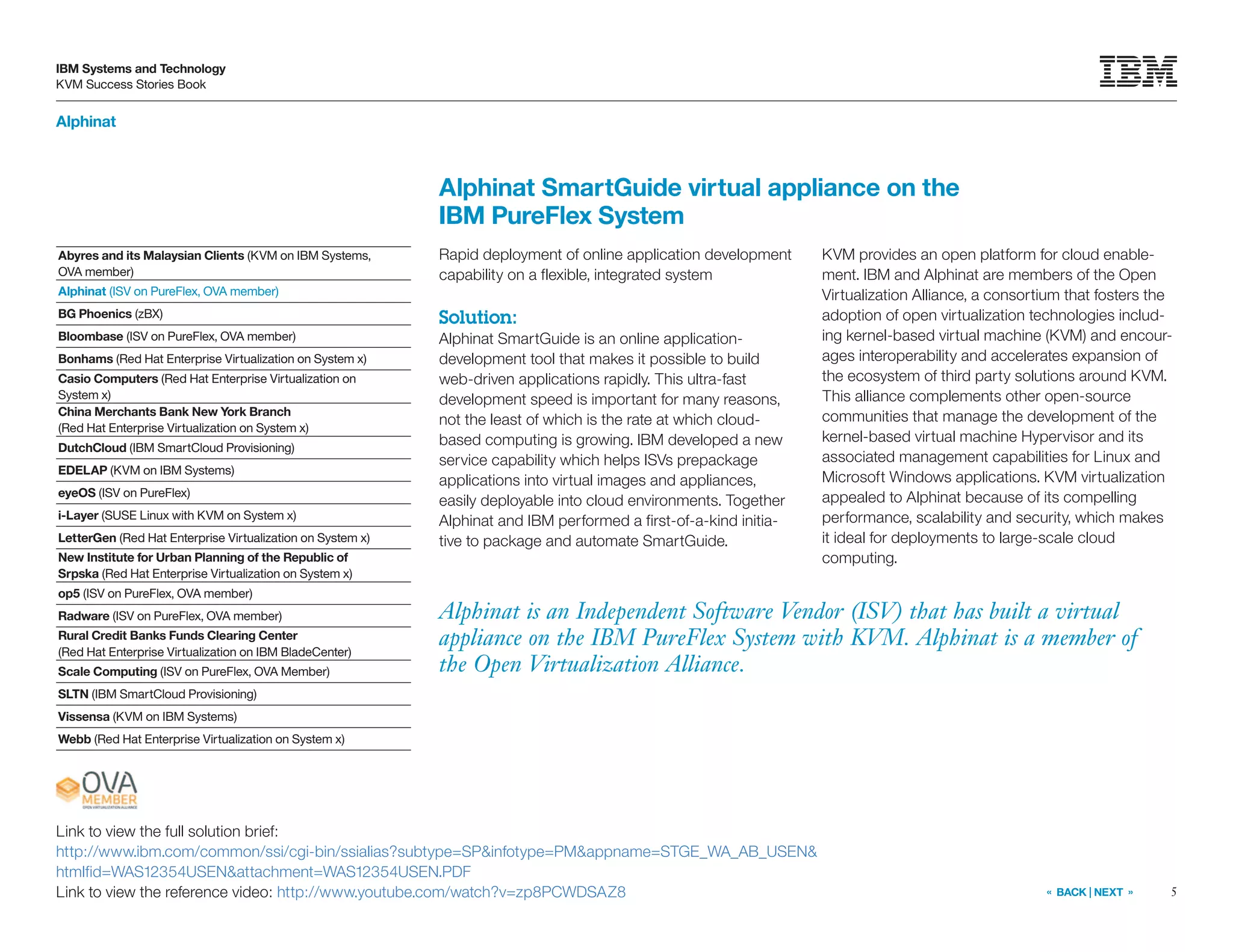 5
IBM Systems and Technology
KVM Success Stories Book
« BACK | NEXT »
Alphinat
Alphinat is an Independent Software Vendor (ISV) that has built a virtual
appliance on the IBM PureFlex System with KVM. Alphinat is a member of
the Open Virtualization Alliance.
Alphinat SmartGuide virtual appliance on the
IBM PureFlex System
Rapid deployment of online application development
capability on a flexible, integrated system
Solution:
Alphinat SmartGuide is an online application-
development tool that makes it possible to build
web-driven applications rapidly. This ultra-fast
development speed is important for many reasons,
not the least of which is the rate at which cloud-
based computing is growing. IBM developed a new
service capability which helps ISVs prepackage
applications into virtual images and appliances,
easily deployable into cloud environments. Together
Alphinat and IBM performed a first-of-a-kind initia-
tive to package and automate SmartGuide.
KVM provides an open platform for cloud enable-
ment. IBM and Alphinat are members of the Open
Virtualization Alliance, a consortium that fosters the
adoption of open virtualization technologies includ-
ing kernel-based virtual machine (KVM) and encour-
ages interoperability and accelerates expansion of
the ecosystem of third party solutions around KVM.
This alliance complements other open-source
communities that manage the development of the
kernel-based virtual machine Hypervisor and its
associated management capabilities for Linux and
Microsoft Windows applications. KVM virtualization
appealed to Alphinat because of its compelling
performance, scalability and security, which makes
it ideal for deployments to large-scale cloud
computing.
Link to view the full solution brief:
http://www.ibm.com/common/ssi/cgi-bin/ssialias?subtype=SP&infotype=PM&appname=STGE_WA_AB_USEN&
htmlfid=WAS12354USEN&attachment=WAS12354USEN.PDF
Link to view the reference video: http://www.youtube.com/watch?v=zp8PCWDSAZ8
Abyres and its Malaysian Clients (KVM on IBM Systems,
OVA member)
Alphinat (ISV on PureFlex, OVA member)
BG Phoenics (zBX)
Bloombase (ISV on PureFlex, OVA member)
Bonhams (Red Hat Enterprise Virtualization on System x)
Casio Computers (Red Hat Enterprise Virtualization on
System x)
China Merchants Bank New York Branch
(Red Hat Enterprise Virtualization on System x)
DutchCloud (IBM SmartCloud Provisioning)
EDELAP (KVM on IBM Systems)
eyeOS (ISV on PureFlex)
i-Layer (SUSE Linux with KVM on System x)
LetterGen (Red Hat Enterprise Virtualization on System x)
New Institute for Urban Planning of the Republic of
Srpska (Red Hat Enterprise Virtualization on System x)
op5 (ISV on PureFlex, OVA member)
Radware (ISV on PureFlex, OVA member)
Rural Credit Banks Funds Clearing Center
(Red Hat Enterprise Virtualization on IBM BladeCenter)
Scale Computing (ISV on PureFlex, OVA Member)
SLTN (IBM SmartCloud Provisioning)
Vissensa (KVM on IBM Systems)
Webb (Red Hat Enterprise Virtualization on System x)
 