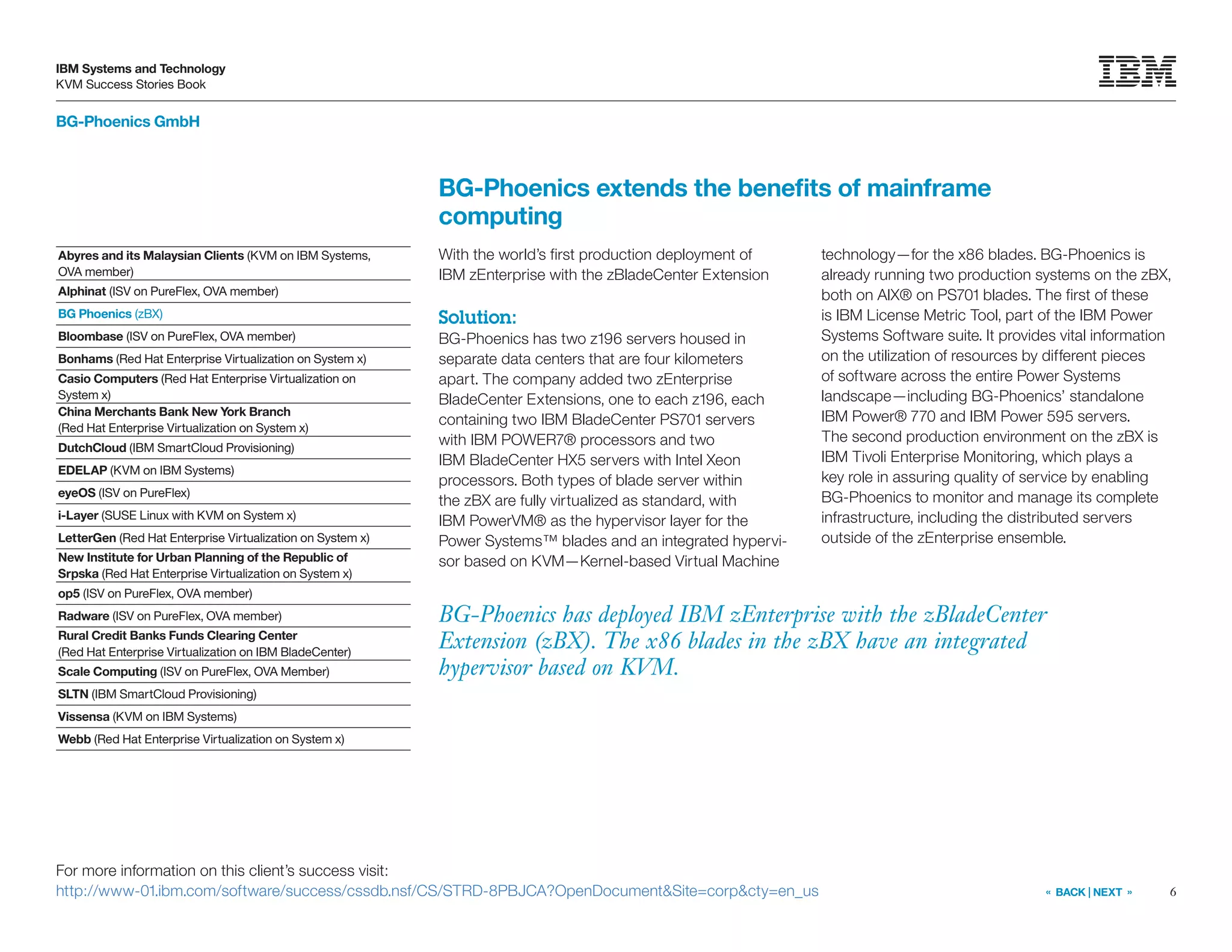 6
IBM Systems and Technology
KVM Success Stories Book
« BACK | NEXT »
BG-Phoenics GmbH
BG-Phoenics extends the benefits of mainframe
computing
BG-Phoenics has deployed IBM zEnterprise with the zBladeCenter
Extension (zBX). The x86 blades in the zBX have an integrated
hypervisor based on KVM.
With the world’s first production deployment of
IBM zEnterprise with the zBladeCenter Extension
Solution:
BG-Phoenics has two z196 servers housed in
separate data centers that are four kilometers
apart. The company added two zEnterprise
BladeCenter Extensions, one to each z196, each
containing two IBM BladeCenter PS701 servers
with IBM POWER7® processors and two
IBM BladeCenter HX5 servers with Intel Xeon
processors. Both types of blade server within
the zBX are fully virtualized as standard, with
IBM PowerVM® as the hypervisor layer for the
Power Systems™ blades and an integrated hypervi-
sor based on KVM—Kernel-based Virtual Machine
technology—for the x86 blades. BG-Phoenics is
already running two production systems on the zBX,
both on AIX® on PS701 blades. The first of these
is IBM License Metric Tool, part of the IBM Power
Systems Software suite. It provides vital information
on the utilization of resources by different pieces
of software across the entire Power Systems
landscape—including BG-Phoenics’ standalone
IBM Power® 770 and IBM Power 595 servers.
The second production environment on the zBX is
IBM Tivoli Enterprise Monitoring, which plays a
key role in assuring quality of service by enabling
BG-Phoenics to monitor and manage its complete
infrastructure, including the distributed servers
outside of the zEnterprise ensemble.
For more information on this client’s success visit:
http://www-01.ibm.com/software/success/cssdb.nsf/CS/STRD-8PBJCA?OpenDocument&Site=corp&cty=en_us
Abyres and its Malaysian Clients (KVM on IBM Systems,
OVA member)
Alphinat (ISV on PureFlex, OVA member)
BG Phoenics (zBX)
Bloombase (ISV on PureFlex, OVA member)
Bonhams (Red Hat Enterprise Virtualization on System x)
Casio Computers (Red Hat Enterprise Virtualization on
System x)
China Merchants Bank New York Branch
(Red Hat Enterprise Virtualization on System x)
DutchCloud (IBM SmartCloud Provisioning)
EDELAP (KVM on IBM Systems)
eyeOS (ISV on PureFlex)
i-Layer (SUSE Linux with KVM on System x)
LetterGen (Red Hat Enterprise Virtualization on System x)
New Institute for Urban Planning of the Republic of
Srpska (Red Hat Enterprise Virtualization on System x)
op5 (ISV on PureFlex, OVA member)
Radware (ISV on PureFlex, OVA member)
Rural Credit Banks Funds Clearing Center
(Red Hat Enterprise Virtualization on IBM BladeCenter)
Scale Computing (ISV on PureFlex, OVA Member)
SLTN (IBM SmartCloud Provisioning)
Vissensa (KVM on IBM Systems)
Webb (Red Hat Enterprise Virtualization on System x)
 