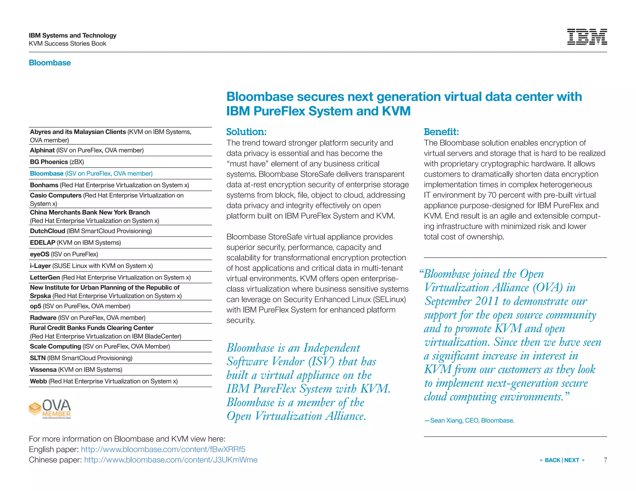 7
IBM Systems and Technology
KVM Success Stories Book
« BACK | NEXT »
Bloombase
Bloombase secures next generation virtual data center with
IBM PureFlex System and KVM
Solution:
The trend toward stronger platform security and
data privacy is essential and has become the
“must have” element of any business critical
systems. Bloombase StoreSafe delivers transparent
data at-rest encryption security of enterprise storage
systems from block, file, object to cloud, addressing
data privacy and integrity effectively on open
platform built on IBM PureFlex System and KVM.
Bloombase StoreSafe virtual appliance provides
superior security, performance, capacity and
scalability for transformational encryption protection
of host applications and critical data in multi-tenant
virtual environments. KVM offers open enterprise-
class virtualization where business sensitive systems
can leverage on Security Enhanced Linux (SELinux)
with IBM PureFlex System for enhanced platform
security.
Benefit:
The Bloombase solution enables encryption of
virtual servers and storage that is hard to be realized
with proprietary cryptographic hardware. It allows
customers to dramatically shorten data encryption
implementation times in complex heterogeneous
IT environment by 70 percent with pre-built virtual
appliance purpose-designed for IBM PureFlex and
KVM. End result is an agile and extensible comput-
ing infrastructure with minimized risk and lower
total cost of ownership.
Bloombase is an Independent
Software Vendor (ISV) that has
built a virtual appliance on the
IBM PureFlex System with KVM.
Bloombase is a member of the
Open Virtualization Alliance.
For more information on Bloombase and KVM view here:
English paper: http://www.bloombase.com/content/fBwXRRf5
Chinese paper: http://www.bloombase.com/content/J3UKmWme
Abyres and its Malaysian Clients (KVM on IBM Systems,
OVA member)
Alphinat (ISV on PureFlex, OVA member)
BG Phoenics (zBX)
Bloombase (ISV on PureFlex, OVA member)
Bonhams (Red Hat Enterprise Virtualization on System x)
Casio Computers (Red Hat Enterprise Virtualization on
System x)
China Merchants Bank New York Branch
(Red Hat Enterprise Virtualization on System x)
DutchCloud (IBM SmartCloud Provisioning)
EDELAP (KVM on IBM Systems)
eyeOS (ISV on PureFlex)
i-Layer (SUSE Linux with KVM on System x)
LetterGen (Red Hat Enterprise Virtualization on System x)
New Institute for Urban Planning of the Republic of
Srpska (Red Hat Enterprise Virtualization on System x)
op5 (ISV on PureFlex, OVA member)
Radware (ISV on PureFlex, OVA member)
Rural Credit Banks Funds Clearing Center
(Red Hat Enterprise Virtualization on IBM BladeCenter)
Scale Computing (ISV on PureFlex, OVA Member)
SLTN (IBM SmartCloud Provisioning)
Vissensa (KVM on IBM Systems)
Webb (Red Hat Enterprise Virtualization on System x)
“Bloombase joined the Open
Virtualization Alliance (OVA) in
September 2011 to demonstrate our
support for the open source community
and to promote KVM and open
virtualization. Since then we have seen
a significant increase in interest in
KVM from our customers as they look
to implement next-generation secure
cloud computing environments.”
—Sean Xiang, CEO, Bloombase.
 