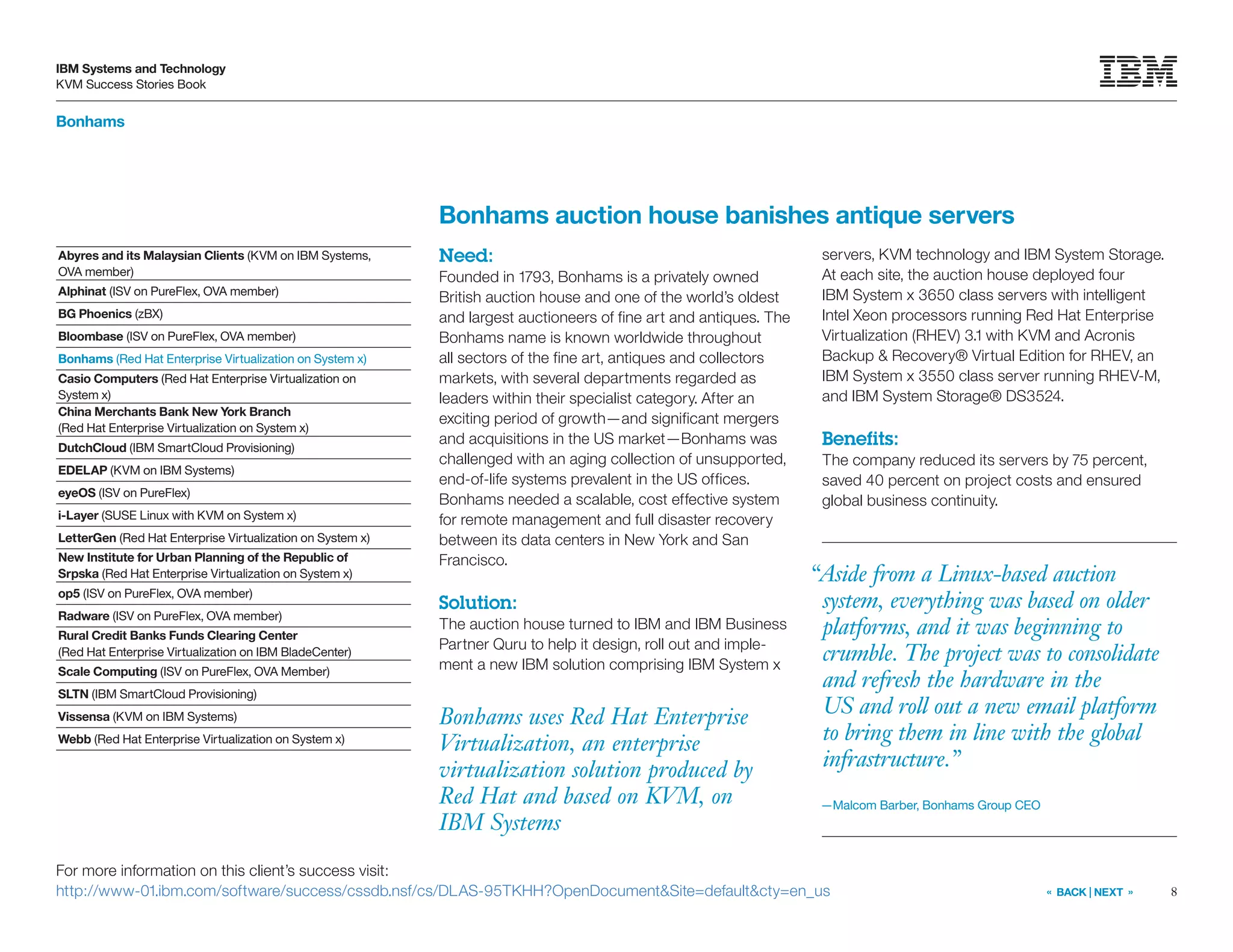 8
IBM Systems and Technology
KVM Success Stories Book
« BACK | NEXT »
Bonhams
Bonhams uses Red Hat Enterprise
Virtualization, an enterprise
virtualization solution produced by
Red Hat and based on KVM, on
IBM Systems
Bonhams auction house banishes antique servers
Need:
Founded in 1793, Bonhams is a privately owned
British auction house and one of the world’s oldest
and largest auctioneers of fine art and antiques. The
Bonhams name is known worldwide throughout
all sectors of the fine art, antiques and collectors
markets, with several departments regarded as
leaders within their specialist category. After an
exciting period of growth—and significant mergers
and acquisitions in the US market—Bonhams was
challenged with an aging collection of unsupported,
end-of-life systems prevalent in the US offices.
Bonhams needed a scalable, cost effective system
for remote management and full disaster recovery
between its data centers in New York and San
Francisco.
Solution:
The auction house turned to IBM and IBM Business
Partner Quru to help it design, roll out and imple-
ment a new IBM solution comprising IBM System x
servers, KVM technology and IBM System Storage.
At each site, the auction house deployed four
IBM System x 3650 class servers with intelligent
Intel Xeon processors running Red Hat Enterprise
Virtualization (RHEV) 3.1 with KVM and Acronis
Backup & Recovery® Virtual Edition for RHEV, an
IBM System x 3550 class server running RHEV-M,
and IBM System Storage® DS3524.
Benefits:
The company reduced its servers by 75 percent,
saved 40 percent on project costs and ensured
global business continuity.
For more information on this client’s success visit:
http://www-01.ibm.com/software/success/cssdb.nsf/cs/DLAS-95TKHH?OpenDocument&Site=default&cty=en_us
“Aside from a Linux-based auction
system, everything was based on older
platforms, and it was beginning to
crumble. The project was to consolidate
and refresh the hardware in the
US and roll out a new email platform
to bring them in line with the global
infrastructure.”
—Malcom Barber, Bonhams Group CEO
Abyres and its Malaysian Clients (KVM on IBM Systems,
OVA member)
Alphinat (ISV on PureFlex, OVA member)
BG Phoenics (zBX)
Bloombase (ISV on PureFlex, OVA member)
Bonhams (Red Hat Enterprise Virtualization on System x)
Casio Computers (Red Hat Enterprise Virtualization on
System x)
China Merchants Bank New York Branch
(Red Hat Enterprise Virtualization on System x)
DutchCloud (IBM SmartCloud Provisioning)
EDELAP (KVM on IBM Systems)
eyeOS (ISV on PureFlex)
i-Layer (SUSE Linux with KVM on System x)
LetterGen (Red Hat Enterprise Virtualization on System x)
New Institute for Urban Planning of the Republic of
Srpska (Red Hat Enterprise Virtualization on System x)
op5 (ISV on PureFlex, OVA member)
Radware (ISV on PureFlex, OVA member)
Rural Credit Banks Funds Clearing Center
(Red Hat Enterprise Virtualization on IBM BladeCenter)
Scale Computing (ISV on PureFlex, OVA Member)
SLTN (IBM SmartCloud Provisioning)
Vissensa (KVM on IBM Systems)
Webb (Red Hat Enterprise Virtualization on System x)
 