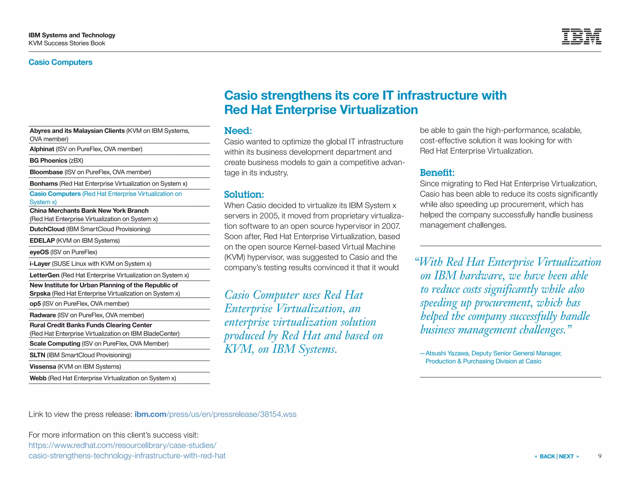9
IBM Systems and Technology
KVM Success Stories Book
« BACK | NEXT »
Casio Computers
Casio Computer uses Red Hat
Enterprise Virtualization, an
enterprise virtualization solution
produced by Red Hat and based on
KVM, on IBM Systems.
Casio strengthens its core IT infrastructure with
Red Hat Enterprise Virtualization
Need:
Casio wanted to optimize the global IT infrastructure
within its business development department and
create business models to gain a competitive advan-
tage in its industry.
Solution:
When Casio decided to virtualize its IBM System x
servers in 2005, it moved from proprietary virtualiza-
tion software to an open source hypervisor in 2007.
Soon after, Red Hat Enterprise Virtualization, based
on the open source Kernel-based Virtual Machine
(KVM) hypervisor, was suggested to Casio and the
company’s testing results convinced it that it would
be able to gain the high-performance, scalable,
cost-effective solution it was looking for with
Red Hat Enterprise Virtualization.
Benefit:
Since migrating to Red Hat Enterprise Virtualization,
Casio has been able to reduce its costs significantly
while also speeding up procurement, which has
helped the company successfully handle business
management challenges.
Link to view the press release: ibm.com/press/us/en/pressrelease/38154.wss
For more information on this client’s success visit:
https://www.redhat.com/resourcelibrary/case-studies/
casio-strengthens-technology-infrastructure-with-red-hat
Abyres and its Malaysian Clients (KVM on IBM Systems,
OVA member)
Alphinat (ISV on PureFlex, OVA member)
BG Phoenics (zBX)
Bloombase (ISV on PureFlex, OVA member)
Bonhams (Red Hat Enterprise Virtualization on System x)
Casio Computers (Red Hat Enterprise Virtualization on
System x)
China Merchants Bank New York Branch
(Red Hat Enterprise Virtualization on System x)
DutchCloud (IBM SmartCloud Provisioning)
EDELAP (KVM on IBM Systems)
eyeOS (ISV on PureFlex)
i-Layer (SUSE Linux with KVM on System x)
LetterGen (Red Hat Enterprise Virtualization on System x)
New Institute for Urban Planning of the Republic of
Srpska (Red Hat Enterprise Virtualization on System x)
op5 (ISV on PureFlex, OVA member)
Radware (ISV on PureFlex, OVA member)
Rural Credit Banks Funds Clearing Center
(Red Hat Enterprise Virtualization on IBM BladeCenter)
Scale Computing (ISV on PureFlex, OVA Member)
SLTN (IBM SmartCloud Provisioning)
Vissensa (KVM on IBM Systems)
Webb (Red Hat Enterprise Virtualization on System x)
“With Red Hat Enterprise Virtualization
on IBM hardware, we have been able
to reduce costs significantly while also
speeding up procurement, which has
helped the company successfully handle
business management challenges.”
—Atsushi Yazawa, Deputy Senior General Manager,
Production  Purchasing Division at Casio
 