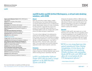 13
IBM Systems and Technology
KVM Success Stories Book
« BACK | NEXT »
eyeOS
eyeOS is an Independent Software
Vendor (ISV) that has built a virtual
appliance on the IBM PureFlex
System with KVM.
eyeOS builds eyeOS Unified Workspace, a virtual web desktop
solution, with KVM
Need:
With new trends like mobility, tablets, multiple
OS and Bring Your Own Device (BYOD) picking
up quickly, eyeOS decided to focus on helping busi-
nesses deploy lighter solutions for client computing.
For that purpose, it expanded the scope of its
product from a pure Web-based interface to a
full-fledged platform that can manage users, prefer-
ences, and deliver all types of applications.
The most critical challenge to be addressed by
eyeOS was the handling of legacy applications.
Even though more and more companies are deploy-
ing Web-based applications, some critical activities
still rely on software applications—from SAP to
Microsoft Office—that don’t offer a native web
client. This is particularly true for all the enterprise
applications tailor made to specific customers.
Solution:
eyeOS’ RD team eventually settled for a stack
made of Hypervisor KVM and RedHat’s open source
SPICE remoting protocol. OpenStack, Red Hat
Enterprise Virtualization (RHEV) or IBM native solu-
tion Flex Manager in its PureFlex Appliances are the
alternatives to handle virtual machines server man-
agement depending on the client or the Managed
Service Provider (MSP) infrastructure where the
solution is going to be deployed.
Benefit:
Thanks to KVM, eyeOS’ web engine can run both
Windows and Linux VMs. This is an appealing option
in case the applications to be virtualized can run on
Linux. But most importantly, KVM is proving to be an
excellent hypervisor for Windows VMs even though
this hypervisor has gained fame in the Linux World.
For more information on eyeOS and KVM visit here:
http://www.eyeos.com/kvm-and-eyeos-unified-workspace
“KVM is a very strong hypervisor that
gained reputation for Linux Desktop
virtualization. It is less known that
KVM performance in virtualizing
Windows desktops is also outstanding.
Besides KVM works with SPICE and
allows for several options for the
VM management software.”
—Michel Kisfaludi, CEO, eyeOS
Abyres and its Malaysian Clients (KVM on IBM Systems,
OVA member)
Alphinat (ISV on PureFlex, OVA member)
BG Phoenics (zBX)
Bloombase (ISV on PureFlex, OVA member)
Bonhams (Red Hat Enterprise Virtualization on System x)
Casio Computers (Red Hat Enterprise Virtualization on
System x)
China Merchants Bank New York Branch
(Red Hat Enterprise Virtualization on System x)
DutchCloud (IBM SmartCloud Provisioning)
EDELAP (KVM on IBM Systems)
eyeOS (ISV on PureFlex)
i-Layer (SUSE Linux with KVM on System x)
LetterGen (Red Hat Enterprise Virtualization on System x)
New Institute for Urban Planning of the Republic of
Srpska (Red Hat Enterprise Virtualization on System x)
op5 (ISV on PureFlex, OVA member)
Radware (ISV on PureFlex, OVA member)
Rural Credit Banks Funds Clearing Center
(Red Hat Enterprise Virtualization on IBM BladeCenter)
Scale Computing (ISV on PureFlex, OVA Member)
SLTN (IBM SmartCloud Provisioning)
Vissensa (KVM on IBM Systems)
Webb (Red Hat Enterprise Virtualization on System x)
 