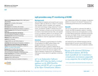 17
IBM Systems and Technology
KVM Success Stories Book
« BACK | NEXT »
op5
op5 is an Independent Software
Vendor (ISV) that has built a virtual
appliance on the IBM PureFlex
System with KVM. op5 is a member
of the Open Virtualization Alliance.
op5 provides easy IT monitoring of KVM
Background:
op5 provides an adaptive and powerful open source
software called op5 Monitor for unified IT monitoring
that manages, reports, visualizes, and measures
information technology in large enterprise IT environ-
ments. op5 Monitor handles IT infrastructure from
network hardware, software and services all the way
to virtual or cloud based services. Also, op5 needed
to find a virtualization platform for its internal IT that
could deliver the performance and cost effective-
ness needed to meet the organization’s demands.
Solution:
op5 has developed a powerful Ready for PureFlex
virtual appliance for IBM PureFlex System that
enables monitoring of KVM environments.
IBM PureFlex System is ideal for deployment of
hypervisors such as KVM, and for using op5 Monitor
as the tool to monitor the resource usage on the
KVM virtualization infrastructure. op5 developed a
KVM plug-in (check_libvirt) for agentless monitoring
of KVM.
op5 implemented KVM as the strategic virtualization
platform of choice for its internal IT because of its
outstanding performance and cost effectiveness.
Benefit:
op5 can now provide its customers the ability to
monitor the KVM virtualization platform, including
monitoring of all services and applications running
on KVM, helping enterprises understand actual per-
formance and health of their virtual environment,
with all relevant data displayed in a unified view
along side other services.
op5 reduced its own software licensing costs by
approximately 60 percent using KVM technology
instead of the previously used virtualization solution.
For more information on op5 and KVM visit here: http://www.op5.com/op5-features/easy-monitoring-kvm/
Abyres and its Malaysian Clients (KVM on IBM Systems,
OVA member)
Alphinat (ISV on PureFlex, OVA member)
BG Phoenics (zBX)
Bloombase (ISV on PureFlex, OVA member)
Bonhams (Red Hat Enterprise Virtualization on System x)
Casio Computers (Red Hat Enterprise Virtualization on
System x)
China Merchants Bank New York Branch
(Red Hat Enterprise Virtualization on System x)
DutchCloud (IBM SmartCloud Provisioning)
EDELAP (KVM on IBM Systems)
eyeOS (ISV on PureFlex)
i-Layer (SUSE Linux with KVM on System x)
LetterGen (Red Hat Enterprise Virtualization on System x)
New Institute for Urban Planning of the Republic of
Srpska (Red Hat Enterprise Virtualization on System x)
op5 (ISV on PureFlex, OVA member)
Radware (ISV on PureFlex, OVA member)
Rural Credit Banks Funds Clearing Center
(Red Hat Enterprise Virtualization on IBM BladeCenter)
Scale Computing (ISV on PureFlex, OVA Member)
SLTN (IBM SmartCloud Provisioning)
Vissensa (KVM on IBM Systems)
Webb (Red Hat Enterprise Virtualization on System x)
“Because of the decreased TCO from
KVM based solutions, KVM has
made it possible for me to maintain a
virtualization environment comparable
to any competitor, but at half the price.”
—Aron Lander, System Administrator/Operations Engineer, op5
 