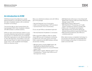 2
IBM Systems and Technology
KVM Success Stories Book
« BACK | NEXT »
An introduction to KVM
KVM (Kernel-based Virtual Machine) is rapidly
gaining foothold as a cost effective, enterprise ready,
and open virtualization solution, with an extensive
ecosystem surrounding it.
This brochure tells you about several clients who
have leveraged KVM in their virtualization initiatives
with IBM hardware or software solutions.
KVM is an open source hypervisor, based on Linux.
It provides enterprise-class performance, scalability
and security to run Windows and Linux workloads.
KVM offers organizations a cost-effective alternative
to other x86 hypervisors, and enables a more scal-
able, and open Cloud. For clients concerned about
vendor ‘lock-in’ with virtualization technologies,
KVM is an attractive choice.
Many Linux distributions already come with KVM as
part of the package:
●●
Red Hat Enterprise Linux 5.4 and above
●●
SUSE Linux Enterprise Server 11 SP1 and above
●●
Canonical Ubuntu 10.04 LTS and above
Or you can get KVM as a standalone hypervisor:
●●
Red Hat Enterprise Virtualization 2.2 and above
KVM is important to IBM as it offers our clients
choice. IBM has over 60 developers contributing
to KVM as part of the open source community.
KVM is supported across IBM hardware, software
and services, including:
●●
IBM x86 systems including IBM® System x®,
iDataPlex® and BladeCenter® featuring
Intel® Xeon® processors for Linux and Windows
support KVM.
●●
IBM PureFlex™ System, IBM Flex System™ and
PureApplication™ System offer KVM as one of
their hypervisor choices.
●●
IBM BladeCenter x86 servers in the zEnterprise®
BladeCenter Extension (zBX) and Unified Resource
Manager support KVM.
●●
IBM Systems Director VMControl™,
IBM SmartCloud™ Provisioning, and Tivoli®
systems management solutions manage KVM.
●●
KVM is a tier 1 virtualization technology for
IBM Software Group with all the relevant key
Software Group products supporting KVM today.
●●
IBM SmartCloud Enterprise uses KVM as its
underlying hypervisor.
When clients choose a virtualization technology it is
not just about the hypervisor, but especially about
the technologies surrounding it. An extensive eco-
system surrounds KVM:
 