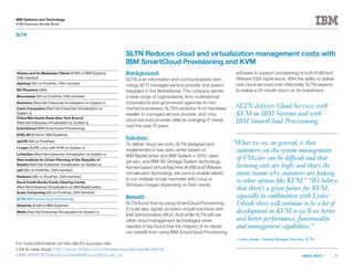21
IBM Systems and Technology
KVM Success Stories Book
« BACK | NEXT »
For more information on this client’s success visit:
Link to case study: http://www-01.ibm.com/software/success/cssdb.nsf/CS/
LWIS-8YSTCX?OpenDocumentSite=corpcty=en_us
SLTN
SLTN delivers Cloud Services with
KVM on IBM Systems and with
IBM SmartCloud Provisioning.
SLTN Reduces cloud and virtualization management costs with
IBM SmartCloud Provisioning and KVM
Background:
SLTN is an information and communications tech-
nology (ICT) managed service provider and system
integrator in the Netherlands. The company serves
a wide range of organizations, from multinational
corporations and government agencies to mid-
market businesses. SLTN’s evolution from hardware
reseller to managed service provider, and, now,
cloud services provider reflects changing IT needs
over the past 15 years.
Solution:
To deliver cloud services, SLTN designed and
implemented a new data center based on
IBM BladeCenter and IBM System x 3550 class
servers, and IBM XIV Storage System technology.
Kernel-based Virtual Machine (KVM) and VMware
virtualization technology are used to enable clients
to run multiple virtual machines with Linux or
Windows images depending on their needs.
Benefit:
SLTN found that by using SmartCloud Provisioning
it could also rapidly provision virtual machines with
little administrative effort. And while SLTN will use
other cloud management technologies when
needed, it has found that the majority of its clients
can benefit from using IBM SmartCloud Provisioning
software to support provisioning of both KVM and
VMware ESXi hypervisors. With the ability to deliver
new cloud services cost-effectively, SLTN expects
to realize a 24-month return on its investment.
“What we see, in general, is that
customers say the system management
of VMware can be difficult and that
licensing costs are high; and that’s the
main reason why customers are looking
to other options like KVM,” “We believe
that there’s a great future for KVM,
especially in combination with Linux.
I think there will continue to be a lot of
development in KVM so we’ll see better
and better performance, functionality
and management capabilities.”
—Henk Jansen, General Manager, Services, SLTN
Abyres and its Malaysian Clients (KVM on IBM Systems,
OVA member)
Alphinat (ISV on PureFlex, OVA member)
BG Phoenics (zBX)
Bloombase (ISV on PureFlex, OVA member)
Bonhams (Red Hat Enterprise Virtualization on System x)
Casio Computers (Red Hat Enterprise Virtualization on
System x)
China Merchants Bank New York Branch
(Red Hat Enterprise Virtualization on System x)
DutchCloud (IBM SmartCloud Provisioning)
EDELAP (KVM on IBM Systems)
eyeOS (ISV on PureFlex)
i-Layer (SUSE Linux with KVM on System x)
LetterGen (Red Hat Enterprise Virtualization on System x)
New Institute for Urban Planning of the Republic of
Srpska (Red Hat Enterprise Virtualization on System x)
op5 (ISV on PureFlex, OVA member)
Radware (ISV on PureFlex, OVA member)
Rural Credit Banks Funds Clearing Center
(Red Hat Enterprise Virtualization on IBM BladeCenter)
Scale Computing (ISV on PureFlex, OVA Member)
SLTN (IBM SmartCloud Provisioning)
Vissensa (KVM on IBM Systems)
Webb (Red Hat Enterprise Virtualization on System x)
 