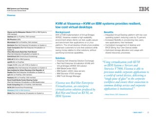 22
IBM Systems and Technology
KVM Success Stories Book
« BACK | NEXT »
Vissensa
For more information visit: www.vissensa.com
Vissensa uses Red Hat Enterprise
Virtualization, an enterprise
virtualization solution produced by
Red Hat and based on KVM, on
IBM Systems
KVM at Vissensa—KVM on IBM systems provides resilient,
low cost virtual desktops
Background:
With a KVM implementation of Virtual Bridges
VERDE, Vissensa created a high availability
environment where clients can test, quality assure
and benchmark their applications on a Linux
platform. The virtual desktop infrastructure enables
Vissensa’s customers to tune their solutions while
saving money relative to other solutions, without
sacrificing functional capabilities.
Solution:
●●
Vissensa VsX (Vissensa Solution Exchange)
●●
Red Hat Enterprise Virtualization (KVM) with
Virtual Bridges VERDE VDI solution
●●
IBM BladeCenter HS22
●●
IBM System x3650 class servers
●●
IBM Storwize V7000 storage
●●
IBM Tivoli Storage Manager
Benefits:
●●
Integrated Virtual Desktop platform with low cost
operating system, reducing costs by 75 percent.
●●
Increased flexibility in provisioning new users,
new applications, new hardware
●●
Centralized management of desktop and
BYOD (Bring Your Own Device) estate
●●
Optimized storage allocation and usage with
shared resources, processes.
Abyres and its Malaysian Clients (KVM on IBM Systems,
OVA member)
Alphinat (ISV on PureFlex, OVA member)
BG Phoenics (zBX)
Bloombase (ISV on PureFlex, OVA member)
Bonhams (Red Hat Enterprise Virtualization on System x)
Casio Computers (Red Hat Enterprise Virtualization on
System x)
China Merchants Bank New York Branch
(Red Hat Enterprise Virtualization on System x)
DutchCloud (IBM SmartCloud Provisioning)
EDELAP (KVM on IBM Systems)
eyeOS (ISV on PureFlex)
i-Layer (SUSE Linux with KVM on System x)
LetterGen (Red Hat Enterprise Virtualization on System x)
New Institute for Urban Planning of the Republic of
Srpska (Red Hat Enterprise Virtualization on System x)
op5 (ISV on PureFlex, OVA member)
Radware (ISV on PureFlex, OVA member)
Rural Credit Banks Funds Clearing Center
(Red Hat Enterprise Virtualization on IBM BladeCenter)
Scale Computing (ISV on PureFlex, OVA Member)
SLTN (IBM SmartCloud Provisioning)
Vissensa (KVM on IBM Systems)
Webb (Red Hat Enterprise Virtualization on System x)
“Using virtualization with KVM
on IBM System x Servers and
Storwize V7000, Vissensa is able to
provision mobile corporate applications to
a world of varied devices, delivering a
“single pane of glass” to the corporate
workforce and ensure their connection to
common desktop service and corporate
applications is maintained.”
—Steve Groom, CEO, Vissensa Ltd
 