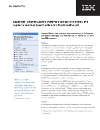 Case study QuickView




     Krungthai Panich Insurance improves business efficiencies and
     supports business growth with a new IBM infrastructure


       Overview                       Krungthai Panich Insurance is an insurance company in Thailand that
                                      provides insurance packages for motor, fire and marine and has more
       Krungthai Panich Insurance
       Bangkok, Thailand              than 500 employees.
       Industry
       • Insurance
                                      Challenge
                                      The company leveraged proprietary core applications to support their mission-
       Products
                                      critical business processes. However, the core applications were developed
       • IBM Power 520
       • IBM Power 550                on and supported by outdated technologies and could no longer support the
       • IBM System x3650             company’s growing infrastructure. Krungthai Panich Insurance’s IT environment
       • IBM System x3850             consisted of Sun Microsystems Solaris and Dell servers, Sun Microsystems
       • IBM AIX                      storage devices, and Veritas backup software. The company needed to adopt a
       • IBM System Storage DS4800
                                      new IT infrastructure and new core applications with Web capabilities to support
       • IBM System Storage SAN
         switches                     business growth.
       • IBM Tivoli Storage Manager
                                      Solution
       IBM Business Partner
       • 3i Infotech                  Krungthai Panich Insurance adopted the PREMIA insurance management
       • Metro Systems Corporation    software suite to perform the company’s primary business functions, including
                                      underwriting and policy administration, claim management, and accounting. To
                                      support these new insurance applications, they replaced their legacy Sun and
                                      Dell IT infrastructure with a new IBM infrastructure.
      “ ithournewIBM
       W
                                      The company implemented four IBM Power® 520 servers and three Power
       infrastructure,we’vebeen
                                      550 servers running the IBM AIX® 6.1 operating system, as well as seven IBM
       abletotakeadvantageof     System x3650 servers and two IBM System x3850 servers running Microsoft®
       Web-facingcapabilitiesand   Windows®. An IBM System Storage™ DS4800 provides data storage, and
       improvetheefficiencyand    System Storage SAN switches connect the servers to the storage device. An
       securityofourbusiness      Oracle database stores and manages data related to the new PREMIA software,
       processes.”                    while IBM Tivoli® Storage Manager provides automated data storage and
      —Krungthai Panich Insurance
                                      recovery capabilities.

                                      Benefits
                                      • Improves consumer satisfaction by enabling new Web-facing capabilities

                                      • Reduces backup times, increases security, and improves recovery capabilities

                                      • Delivers improved performance and reliability, and boosts internal process
                                        efficiencies
 