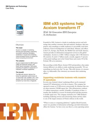 IBM Systems and Technology                                                                                    Computer services
Case Study




                                                        IBM eX5 systems help
                                                        Acxiom transform IT
                                                        With 5th Generation IBM Enterprise
                                                        X-Architecture


                                                        Founded in 1969, Acxiom is a leader in marketing services and tech-
            Overview                                    nology that combine consumer data and analytics, databases, data inte-
                                                        gration, and consulting to enable marketers to successfully reach their
            The need
                                                        audiences. From its headquarters in Little Rock, Arkansas, and offices
            Acxiom is a leader in marketing
                                                        in the U.S., Europe, Asia-Paciﬁc, the Middle East and South America,
            services and technology, supporting
            successful marketing campaigns              Acxiom provides its information management services to the global
            worldwide. IT issues and increasing         marketplace. Acxiom is a US$1.1 billion company with 5,700 clients in
            costs prompted Acxiom to expand its         40 countries. It sends 1.5 billion emails a month, supports 17 percent
            cloud computing environment.
                                                        of the postal mailings sent in the United States and counts 350 of the
            The solution                                Fortune 500 as its customers.
            Acxiom implemented the IBM System
            x3850 X5 Enterprise System with             But according to John Meyer, Acxiom CEO and president, what makes
            Intel® Xeon® processor 7500 series,
            exploiting the platform’s advanced vir-     Acxiom different is its ability to make marketing measurable. “It’s not
            tualization workload capabilities.          something you ﬁnd every day,” he says. “But with Acxiom, it is measur-
                                                        able, it is addressable. Our customers can measure their marketing
            The beneﬁt
                                                        efforts.”
            The IBM eX5 solution delivers ﬁve
            times the application performance at
            15 times less cost, enables a 35:1 virtu-   Supporting worldwide business with massive
            alization ratio and reduces power con-
            sumption by more than a megawatt.
                                                        IT operations
                                                        In every way, Acxiom’s clients’ marketing efforts can be measured.
                                                        Acxiom’s IT infrastructure to do this is massive. The company has
                                                        operated as many as 23,500 servers concurrently. Its Arkansas data cen-
                                                        ter alone measures 250,000 square feet. This infrastructure conducts
                                                        2.5 trillion transactions a month. It handles 12 petabytes of data—a
                                                        number that doubled in a recent 18-month period and that promises
                                                        to double again soon. The company maintains over 7,000 databases
                                                        including marketing services and outsourcing clients and lays claim
                                                        to one of the largest instances of Oracle software in the world.

                                                        “When it comes to computing platforms,” explains David Guzmán,
                                                        senior vice president of information technology and chief information
                                                        officer for Acxiom, “we have every one there is, every operating system
 