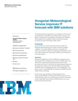 QuickView Case Study
IBM Systems and Technology Government
The Hungarian Meteorological Service was founded in 1870 and is the
government office responsible for providing weather forecasts to the
public in Hungary. From its headquarters in Budapest, the Hungarian
Meteorological Service publishes weather forecasts and warnings
through local media and through its public website.
Challenge
To provide the most accurate and timely forecasts possible, the
Hungarian Meteorological Service requires advanced computing
capabilities. To continue fulfilling its mission to the public, the
organization needed to replace its existing legacy HP equipment with a
more robust infrastructure solution that could boost processing power
and storage capacity.
Solution
Working with IBM Business Partner KFKI System Integration Ltd.,
the Hungarian Meteorological Service opted for an IBM solution that
addressed the organization’s demanding requirements for both
processing and storage. To handle intensive meteorological calculations,
the organization implemented a 140-node IBM System x iDataPlex
dx360 M2 solution running Red Hat Linux, and two IBM Power 520
Express servers running IBM AIX and virtualized with IBM PowerVM
Express Edition technology.
On the storage side, the Hungarian Meteorological Service
implemented an IBM System Storage DS3400 disk storage system to
manage the large volume of weather data generated by the forecasting
systems. Eight IBM System Storage TS1040 tape drives are used to
provide data backup and archive.
Hungarian Meteorological
Service improves IT
forecast with IBM solutions
Overview
Hungarian Meteorological
Service
Budapest, Hungary
www.met.hu/en
Solution components
•	 IBM System x® iDataPlex™ dx360 M2
•	 IBM Power® 520 Express
•	 IBM PowerVM™ Express Edition
•	 IBM System Storage® DS3400
•	 IBM System Storage TS1040 Tape
Drive
•	 IBM AIX®
•	 Red Hat Linux®
IBM Business Partner
KFKI System Integration, Ltd.
 