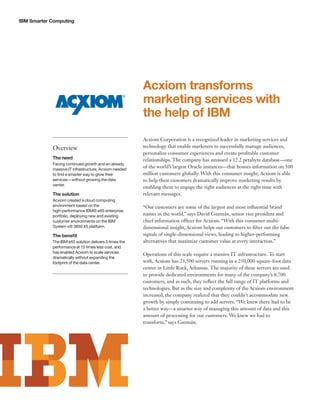 IBM Smarter Computing




                                                        Acxiom transforms
                                                        marketing services with
                                                        the help of IBM
                                                        Acxiom Corporation is a recognized leader in marketing services and
            Overview                                    technology that enable marketers to successfully manage audiences,
                                                        personalize consumer experiences and create profitable customer
            The need                                    relationships. The company has amassed a 12.2 petabyte database—one
            Facing continued growth and an already
            massive IT infrastructure, Acxiom needed
                                                        of the world’s largest Oracle instances—that houses information on 500
            to find a smarter way to grow their         million customers globally. With this consumer insight, Acxiom is able
            services—without growing the data           to help their customers dramatically improve marketing results by
            center.
                                                        enabling them to engage the right audiences at the right time with
            The solution                                relevant messages.
            Acxiom created a cloud computing
            environment based on the                    “Our customers are some of the largest and most influential brand
            high-performance IBM® eX5 enterprise
            portfolio, deploying new and existing       names in the world,” says David Guzmán, senior vice president and
            customer environments on the IBM            chief information officer for Acxiom. “With this consumer multi-
            System x® 3850 X5 platform.                 dimensional insight, Acxiom helps our customers to filter out the false
            The benefit                                 signals of single-dimensional views, leading to higher-performing
            The IBM eX5 solution delivers 5 times the   alternatives that maximize customer value at every interaction.”
            performance at 15 times less cost, and
            has enabled Acxiom to scale services
                                                        Operations of this scale require a massive IT infrastructure. To start
            dramatically without expanding the
            footprint of the data center.               with, Acxiom has 23,500 servers running in a 250,000-square-foot data
                                                        center in Little Rock, Arkansas. The majority of these servers are used
                                                        to provide dedicated environments for many of the company’s 8,700
                                                        customers, and as such, they reflect the full range of IT platforms and
                                                        technologies. But as the size and complexity of the Acxiom environment
                                                        increased, the company realized that they couldn’t accommodate new
                                                        growth by simply continuing to add servers. “We knew there had to be
                                                        a better way—a smarter way of managing this amount of data and this
                                                        amount of processing for our customers. We knew we had to
                                                        transform,” says Guzmán.
 