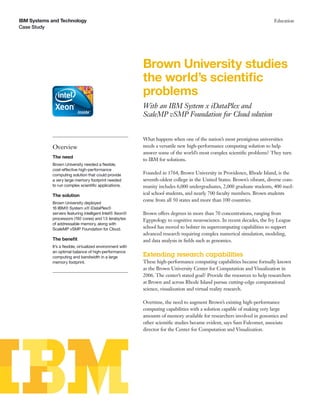 IBM Systems and Technology
Case Study
Education
Brown University studies
the world’s scientiﬁc
problems
With an IBM System x iDataPlex and
ScaleMP vSMP Foundation for Cloud solution
Overview
The need
Brown University needed a ﬂexible,
cost-effective high-performance
computing solution that could provide
a very large memory footprint needed
to run complex scientiﬁc applications.
The solution
Brown University deployed
16 IBM® System x® iDataPlex®
servers featuring intelligent Intel® Xeon®
processors (192 cores) and 1.5 terabytes
of addressable memory, along with
ScaleMP vSMP Foundation for Cloud.
The beneﬁt
It’s a ﬂexible, virtualized environment with
an optimal balance of high-performance
computing and bandwidth in a large
memory footprint.
What happens when one of the nation’s most prestigious universities
needs a versatile new high-performance computing solution to help
answer some of the world’s most complex scientiﬁc problems? They turn
to IBM for solutions.
Founded in 1764, Brown University in Providence, Rhode Island, is the
seventh-oldest college in the United States. Brown’s vibrant, diverse com-
munity includes 6,000 undergraduates, 2,000 graduate students, 400 med-
ical school students, and nearly 700 faculty members. Brown students
come from all 50 states and more than 100 countries.
Brown offers degrees in more than 70 concentrations, ranging from
Egyptology to cognitive neuroscience. In recent decades, the Ivy League
school has moved to bolster its supercomputing capabilities to support
advanced research requiring complex numerical simulation, modeling,
and data analysis in ﬁelds such as genomics.
Extending research capabilities
These high-performance computing capabilities became formally known
as the Brown University Center for Computation and Visualization in
2006. The center’s stated goal? Provide the resources to help researchers
at Brown and across Rhode Island pursue cutting-edge computational
science, visualization and virtual reality research.
Overtime, the need to augment Brown’s existing high-performance
computing capabilities with a solution capable of making very large
amounts of memory available for researchers involved in genomics and
other scientiﬁc studies became evident, says Sam Fulcomer, associate
director for the Center for Computation and Visualization.
 