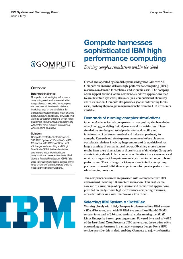 Case Study
IBM Systems and Technology Group Computer Services
Owned and operated by Swedish systems integrator Gridcore AB,
Gompute on Demand delivers high-performance computing (HPC)
resources on demand for technical and scientific users. The company
offers support for most of the commercial and free applications used
to simulate fluid dynamics, stress analysis, computational chemistry
and visualization. Gompute also provides specialized training for its
users, enabling them to get maximum benefit from the HPC resources
available.
Demands of running complex simulations
Gompute’s clients include companies that are pushing the boundaries
of technology, modeling fluid dynamics and material stress. These
simulations are designed to help enhance the durability and
functionality of consumer, medical and industrial products, for
example. Research and development teams need to be able to run
complex simulations involving huge amounts of data, which call on
large quantities of computational power. Obtaining more accurate
results from these simulations in shorter spans of time helps Gompute’s
clients to stay ahead of their competitors. To attract new customers and
retain existing ones, Gompute continually strives to find ways to boost
performance. The challenge for Gompute was to find a computing
platform that could fulfill these expectations for greater performance
while keeping costs low.
The company’s customers are provided with a comprehensive HPC
environment including 3D remote visualization. This enables the
easy use of a wide range of open-source and commercial applications
provided on ready-to-use high-performance computing resources,
accessible either via a web interface or a thin client.
Selecting IBM System x iDataPlex
Working closely with IBM, Gompute implemented four IBM System
x iDataPlex racks, each with 84 IBM System x iDataPlex dx360 M3
servers, for a total of 336 computational nodes running the SUSE
Linux Enterprise Server operating system. Powered by a total of 4,032
of the latest Intel Xeon Processor 5600 series cores, the solution offers
outstanding performance in a uniquely compact design. For a HPC
services provider this is ideal, enabling Gompute to enjoy the benefits
Gompute harnesses
sophisticated IBM high
performance computing
Driving complex simulations within the cloud	
Overview
Business challenge
Gompute provides high-performance
computing services for a remarkable
range of customers, who run complex
and workload-intensive simulations
involving huge amounts of data. To
attract new customers and retain existing
ones, Gompute continually strives to find
ways to boost performance, which helps
customers to stay ahead of competitors
with faster, more detailed simulations,
while keeping costs low.
Solution
Gompute created a cluster based on
336 IBM®
System x®
iDataPlex®
dx360
M3 nodes, with IBM Rear Door Heat
eXchanger water cooling and Qlogic
True Scale QDR Infiniband switches
and Interconnect to deliver huge
computational power to its clients. IBM
General Parallel File System (GPFS™
) is
used to ensure high-speed access to the
large amount of data Gompute’s clients
need to drive their simulations.
 