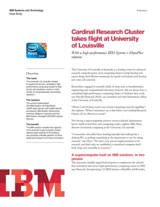 IBM Systems and Technology                                                                                                Education
Case Study




                                                        Cardinal Research Cluster
                                                        takes flight at University
                                                        of Louisville
                                                        With a high-performance IBM System x iDataPlex
                                                        solution


                                                        The University of Louisville in Kentucky is a leading center for advanced
            Overview                                    research, using the power of its computing cluster to help develop new
                                                        cancer drugs, find effective treatments for spinal cord injuries and develop
            The need
                                                        new solar cell materials.
            The University of Louisville needed
            to expand its secure, centralized, high-
            performance computing cluster to help       Researchers engaged in scientific fields of study such as bioinformatics,
            faculty and students conduct a wide         engineering and computational chemistry, however, did not always have a
            variety of computationally demanding
            research.
                                                        centralized high-performance computing cluster to facilitate their work,
                                                        says Priscilla Hancock, Ph.D., vice president and chief information officer
            The solution                                at the University of Louisville.
            The school implemented
            204 IBM System x® iDataPlex®
                                                        “When I arrived there wasn’t any central computing research capability,”
            dx360 class servers with Intel® Xeon®
            processors, IBM System Networking           she explains. “What I sometimes say is that before our Cardinal Research
            switches, Mellanox switches and four        Cluster, all we offered was email.”
            IBM System Storage® DS3500 Express
            devices.
                                                        Not having a supercomputing resource meant academic departments
            The benefit                                 had to build or find their own computing nodes, explains Mike Dyre,
            The IBM solution doubles the capacity       director of research computing at the University of Louisville.
            of the school’s supercomputer cluster,
            delivers peak speeds of 40 teraflops,
            and provides a flexible platform to drive   “A researcher who didn’t have funding basically had nothing but a
            advanced research and future innovation.    desktop PC, or perhaps something in the department to use for doing
                                                        research,” says Dyre. “We had a very uneven implementation to do
                                                        research, and that’s why we established a centralized computer that’s
                                                        fairly large and accessible to everyone.”

                                                        A supercomputer built on IBM solutions, in two
                                                        phases
                                                        The university initially tapped federal grants to implement the school’s
                                                        first centralized and secure high-performance computing center in 2009,
                                                        says Hancock. Incorporating 312 IBM System x iDataPlex dx340 nodes,
 