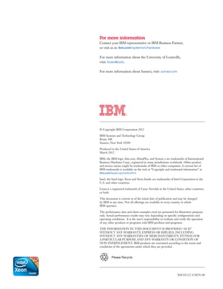 For more information
Contact your IBM representative or IBM Business Partner,
or visit us at: ibm.com/systems/x/hardware

For more information about the University of Louisville,
visit: louisville.edu

For more information about Sumavi, visit: sumavi.com




© Copyright IBM Corporation 2012

IBM Systems and Technology Group
Route 100
Somers, New York 10589

Produced in the United States of America
March 2012

IBM, the IBM logo, ibm.com, iDataPlex, and System x are trademarks of International
Business Machines Corp., registered in many jurisdictions worldwide. Other product
and service names might be trademarks of IBM or other companies. A current list of
IBM trademarks is available on the web at “Copyright and trademark information” at
ibm.com/legal/copytrade.shtml

Intel, the Intel logo, Xeon and Xeon Inside are trademarks of Intel Corporation in the
U.S. and other countries.

Linux is a registered trademark of Linus Torvalds in the United States, other countries,
or both.

This document is current as of the initial date of publication and may be changed
by IBM at any time. Not all offerings are available in every country in which
IBM operates.

The performance data and client examples cited are presented for illustrative purposes
only. Actual performance results may vary depending on specific configurations and
operating conditions. It is the user’s responsibility to evaluate and verify the operation
of any other products or programs with IBM products and programs.

THE INFORMATION IN THIS DOCUMENT IS PROVIDED “AS IS”
WITHOUT ANY WARRANTY, EXPRESS OR IMPLIED, INCLUDING
WITHOUT ANY WARRANTIES OF MERCHANTABILITY, FITNESS FOR
A PARTICULAR PURPOSE AND ANY WARRANTY OR CONDITION OF
NON-INFRINGEMENT. IBM products are warranted according to the terms and
conditions of the agreements under which they are provided.


          Please Recycle




                                                                   XSC03122-USEN-00



    	
 