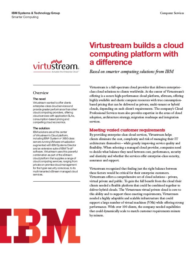 Smarter Computing
IBM Systems & Technology Group Computer Services
Virtustream is a full-spectrum cloud provider that delivers enterprise-
class cloud solutions to clients worldwide. At the center of Virtustream’s
offering is a secure high-performance cloud platform, xStream, offering
highly available and elastic compute resources with true consumption-
based pricing that can be delivered as private, multi-tenant or hybrid
clouds, depending on each client’s requirements. The company’s Cloud
Professional Services team also provides expertise in the areas of cloud
adoption, architecture strategy, migration roadmaps and integration
services.
Meeting varied customer requirements
By providing enterprise-class cloud services, Virtustream helps
clients eliminate the cost, complexity and risk of managing their IT
architecture themselves – while greatly improving service quality and
flexibility. When selecting a managed cloud provider, companies need
to decide what balance they need between cost, performance, security
and elasticity and whether the services offer enterprise-class security,
assurance and support.
Virtustream recognized that finding just the right balance between
these factors would be critical for their enterprise customers.
Virtustream offers a comprehensive set of cloud solutions – private,
virtual private and public. To gain the full benefit from the cloud their
clients needed a flexible platform that could be combined together to
deliver hybrid clouds. The Virtustream virtual private cloud is core to
this ability and to support these exacting requirements, Virtustream
needed a highly adaptable and scalable infrastructure that could
support a large number of virtual machines (VMs) while offering strong
performance. With over 100 clients, the company needed capabilities
that could dynamically scale to match customer requirements minute
by minute.
Virtustream builds a cloud
computing platform with
a difference
Based on smarter computing solutions from IBM
Overview
The need
Virtustream wanted to offer clients
enterprise-class cloud services and
provide greater performance than other
cloud computing providers, offering
cloud services with application SLAs,
consumption-based pricing and
compelling cloud economics.
The solution
IBM solutions are at the center
of Virtustream’s Cloud platform,
including IBM®
System x®
3650 class
servers running VMware virtualization
augmented with IBM Systems Director
and an extensive suite of IBM Tivoli®
software. Virtustream uses this powerful
combination as part of the xStream
cloud platform that supplies a range of
cloud computing services, ranging from
private on-premise cloud management
for the hyper-security conscious, to its
multi-tenanted xStream managed cloud
services.
 