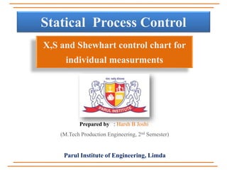Statical Process Control
X,S and Shewhart control chart for
individual measurments
Prepared by : Harsh B Joshi
(M.Tech Production Engineering, 2nd Semester)
Parul Institute of Engineering, Limda
 