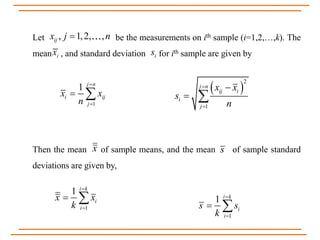 Let be the measurements on ith sample (i=1,2,…,k). The
mean , and standard deviation for ith sample are given by
Then the mean of sample means, and the mean of sample standard
deviations are given by,
, 1,2, ,ijx j n
ix is
1
1 j n
i ij
j
x x
n


   
2
1
j n
ij i
i
j
x x
s
n



 
x s
1
1 i k
i
i
x x
k


 
1
1 i k
i
i
s s
k


 
 