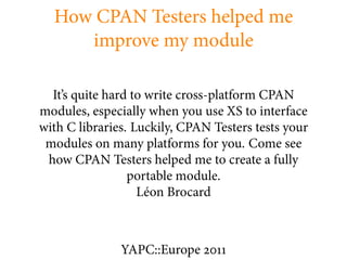 How CPAN Testers helped me
     improve my module

  It’s quite hard to write cross-platform CPAN
modules, especially when you use XS to interface
with C libraries. Luckily, CPAN Testers tests your
 modules on many platforms for you. Come see
 how CPAN Testers helped me to create a fully
                 portable module.
                   Léon Brocard



               YAPC::Europe
 