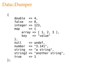 Data::Dumper
 {
      double => 4,
      false   => 0,
      integer => 123,
      map     => {
          array => [ 1, 2, 3 ],
          key   => "value"
      },
      null    => undef,
      number => "3.141",
      string => "a string",
      string2 => "another string",
      true    => 1
 };
 