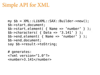 Simple API for XML

  my $b = XML::LibXML::SAX::Builder->new();
  $b->start_document;
  $b->start_element( { Name => ’number’ } );
  $b->characters( { Data => ’3.141’ } );
  $b->end_element( { Name => ’number’ } );
  $b->end_document;
  say $b->result->toString;

  # generates:
  <?xml version="1.0"?>
  <number>3.141</number>
 