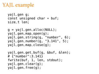 YAJL example
  yajl_gen g;
  const unsigned char * buf;
  size_t len;

  g = yajl_gen_alloc(NULL);
  yajl_gen_map_open(g);
  yajl_gen_string(g, "number", 6);
  yajl_gen_number(g, "3.141", 5);
  yajl_gen_map_close(g);

  yajl_gen_get_buf(g, &buf, &len);
  # {"number":3.141}
  fwrite(buf, 1, len, stdout);
  yajl_gen_clear(g);
  yajl_gen_free(g);
 