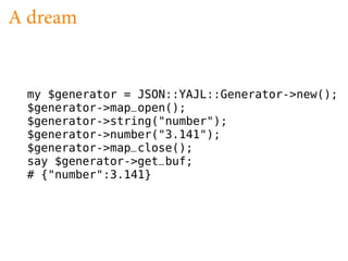 A dream


 my $generator = JSON::YAJL::Generator->new();
 $generator->map_open();
 $generator->string("number");
 $generator->number("3.141");
 $generator->map_close();
 say $generator->get_buf;
 # {"number":3.141}
 