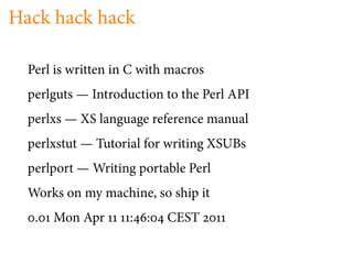 Hack hack hack

  Perl is written in C with macros
  perlguts — Introduction to the Perl API
  perlxs — XS language reference manual
  perlxstut — Tutorial for writing XSUBs
  perlport — Writing portable Perl
  Works on my machine, so ship it
   .   Mon Apr      : :    CEST
 