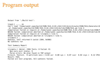 Program output

  Output from ’./Build test’:

  t/pod.t ..... ok
  Can’t load ’/home/sand/.cpan/build/JSON-YAJL-0.01-vYmtrJ/blib/arch/auto/JSON/YAJL/Generator/G
   at /home/sand/.cpan/build/JSON-YAJL-0.01-vYmtrJ/blib/lib/JSON/YAJL.pm line 4
  Compilation failed in require at /home/sand/.cpan/build/JSON-YAJL-0.01-vYmtrJ/blib/lib/JSON/Y
  BEGIN failed--compilation aborted at /home/sand/.cpan/build/JSON-YAJL-0.01-vYmtrJ/blib/lib/JS
  Compilation failed in require at t/simple.t line 5.
  BEGIN failed--compilation aborted at t/simple.t line 5.
  t/simple.t ..
  Dubious, test returned 9 (wstat 2304, 0x900)
  No subtests run

  Test Summary Report
  -------------------
  t/simple.t (Wstat: 2304 Tests: 0 Failed: 0)
    Non-zero exit status: 9
    Parse errors: No plan found in TAP output
  Files=2, Tests=2, 0 wallclock secs ( 0.03 usr    0.00 sys +   0.07 cusr   0.02 csys =   0.12 CPU)
  Result: FAIL
  Failed 1/2 test programs. 0/2 subtests failed.
 