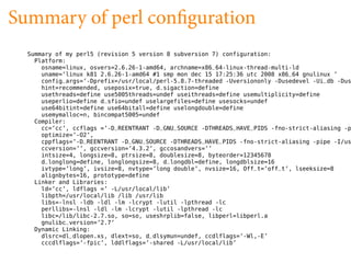 Summary of perl con guration
  Summary of my perl5 (revision 5 version 8 subversion 7) configuration:
    Platform:
      osname=linux, osvers=2.6.26-1-amd64, archname=x86_64-linux-thread-multi-ld
      uname=’linux k81 2.6.26-1-amd64 #1 smp mon dec 15 17:25:36 utc 2008 x86_64 gnulinux ’
      config_args=’-Dprefix=/usr/local/perl-5.8.7-threaded -Uversiononly -Dusedevel -Ui_db -Dus
      hint=recommended, useposix=true, d_sigaction=define
      usethreads=define use5005threads=undef useithreads=define usemultiplicity=define
      useperlio=define d_sfio=undef uselargefiles=define usesocks=undef
      use64bitint=define use64bitall=define uselongdouble=define
      usemymalloc=n, bincompat5005=undef
    Compiler:
      cc=’cc’, ccflags =’-D_REENTRANT -D_GNU_SOURCE -DTHREADS_HAVE_PIDS -fno-strict-aliasing -p
      optimize=’-O2’,
      cppflags=’-D_REENTRANT -D_GNU_SOURCE -DTHREADS_HAVE_PIDS -fno-strict-aliasing -pipe -I/us
      ccversion=’’, gccversion=’4.3.2’, gccosandvers=’’
      intsize=4, longsize=8, ptrsize=8, doublesize=8, byteorder=12345678
      d_longlong=define, longlongsize=8, d_longdbl=define, longdblsize=16
      ivtype=’long’, ivsize=8, nvtype=’long double’, nvsize=16, Off_t=’off_t’, lseeksize=8
      alignbytes=16, prototype=define
    Linker and Libraries:
      ld=’cc’, ldflags =’ -L/usr/local/lib’
      libpth=/usr/local/lib /lib /usr/lib
      libs=-lnsl -ldb -ldl -lm -lcrypt -lutil -lpthread -lc
      perllibs=-lnsl -ldl -lm -lcrypt -lutil -lpthread -lc
      libc=/lib/libc-2.7.so, so=so, useshrplib=false, libperl=libperl.a
      gnulibc_version=’2.7’
    Dynamic Linking:
      dlsrc=dl_dlopen.xs, dlext=so, d_dlsymun=undef, ccdlflags=’-Wl,-E’
      cccdlflags=’-fpic’, lddlflags=’-shared -L/usr/local/lib’
 