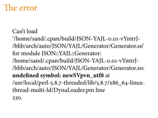 e error

Can’t load
‘/home/sand/.cpan/build/JSON-YAJL- . -vYmtrJ-
/blib/arch/auto/JSON/YAJL/Generator/Generator.so’
for module JSON::YAJL::Generator:
/home/sand/.cpan/build/JSON-YAJL- . -vYmtrJ-
/blib/arch/auto/JSON/YAJL/Generator/Generator.so:
unde ned symbol: newSVpvn_utf at
/usr/local/perl- . . -threaded/lib/ . . /x _ -linux-
thread-multi-ld/DynaLoader.pm line
    .
 