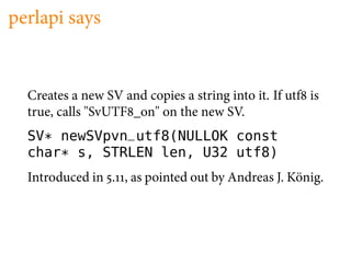 perlapi says


  Creates a new SV and copies a string into it. If utf is
  true, calls "SvUTF _on" on the new SV.
  SV* newSVpvn_utf8(NULLOK const
  char* s, STRLEN len, U32 utf8)
  Introduced in . , as pointed out by Andreas J. König.
 