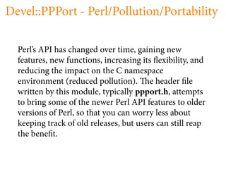 Devel::PPPort - Perl/Pollution/Portability

  Perl’s API has changed over time, gaining new
  features, new functions, increasing its exibility, and
  reducing the impact on the C namespace
  environment (reduced pollution). e header le
  written by this module, typically ppport.h, attempts
  to bring some of the newer Perl API features to older
  versions of Perl, so that you can worry less about
  keeping track of old releases, but users can still reap
  the bene t.
 